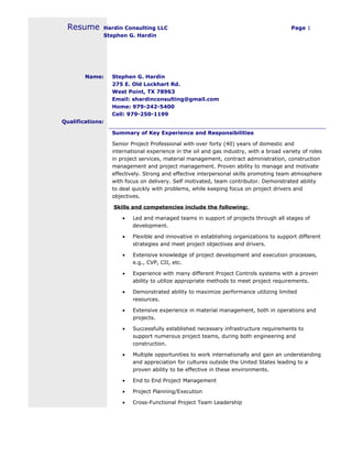 Hardin Consulting LLC Page 1
Stephen G. Hardin
Resume
Name: Stephen G. Hardin
275 E. Old Lockhart Rd.
West Point, TX 78963
Email: shardinconsulting@gmail.com
Home: 979-242-5400
Cell: 979-250-1199
Qualifications:
Summary of Key Experience and Responsibilities
Senior Project Professional with over forty (40) years of domestic and
international experience in the oil and gas industry, with a broad variety of roles
in project services, material management, contract administration, construction
management and project management. Proven ability to manage and motivate
effectively. Strong and effective interpersonal skills promoting team atmosphere
with focus on delivery. Self motivated, team contributor. Demonstrated ability
to deal quickly with problems, while keeping focus on project drivers and
objectives.
Skills and competencies include the following:
• Led and managed teams in support of projects through all stages of
development.
• Flexible and innovative in establishing organizations to support different
strategies and meet project objectives and drivers.
• Extensive knowledge of project development and execution processes,
e.g., CVP, CII, etc.
• Experience with many different Project Controls systems with a proven
ability to utilize appropriate methods to meet project requirements.
• Demonstrated ability to maximize performance utilizing limited
resources.
• Extensive experience in material management, both in operations and
projects.
• Successfully established necessary infrastructure requirements to
support numerous project teams, during both engineering and
construction.
• Multiple opportunities to work internationally and gain an understanding
and appreciation for cultures outside the United States leading to a
proven ability to be effective in these environments.
• End to End Project Management
• Project Planning/Execution
• Cross-Functional Project Team Leadership
 
