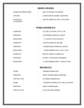 SHORT COURSES
NAME OF INSTITUTION : QAS AVIATION ACADEMY
COURSE : CABIN CREW GENRIC TRAINING
LICENCED : SOUTH AFRICAN CIVIL AVIATION
AUTHORITY
WORK EXPERIENCE
COMPANY : FLY BLUE CRANE ( PTY) LTD
POSITION : CUSTOMER SERVICE AGENT
DURATION : 17 AUGUST 2015/TO DATE
COMPANY : SOUTH AFRICAN AILINK
POSITION : PASSENGER HANDLING AGENT
DURATION : 19 DECEMBER 2011/31 JULY 2012
COMPANY : SOUTH AFRICAN AIRWAYS
POSITION : FLIGHT ATTENDANT MEMBER
DURATION : 31 NOVEMBER 2009/31 AUGUST 2010
REFERENCE
NAME : LINOMI MAHOTANE
POSITION : SHIFT SUPERVISOR (AIRLINK)
CONTACT NO : 0113909872/0828033414
NAME : THABANG MOOKA (FLY BLUE CRANE)
POSITION : SHIFT SUPERVISOR
CONTACT NO : 0119216874/0612406448
 
