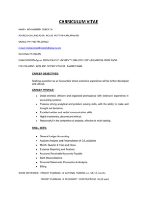 CARRICULUM VITAE
NAME= MOHAMMED DILBER CH
ADDRESS=CHELANGADEN HOUSE MUTTIPPALAM,MANJERI
MOBILE PH=+919746130002
E-mail=mohammeddilberch@gmail.com
NATIONALITY=INDIAN
QUALIFICATION=Dgree FROM CALICUT UNIVERSITY (BBA 2013-2015),PRIMAVERA FROM CADD
COLLEGE=GEMS ARTS AND SCIENCE COLLEGE, RAMAPPURAM
WORK EXPERIENCE= PROJECT PLANNING IN NATIONAL TRADING co, ltd (10-month)
PROJECT PLANNING IN NEDUNGATT CONSTRUCTIONS ltd,(2 year)
 