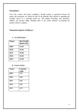 x
Promotion:-
Over here, services and project consulting is through contract or agreement between the
parties and promotions are carried out only for the particular client selected as upgrading and
extended service for a particular period etc. This includes advertising, sales promotion,
publicity and personal selling. Branding refers to the various methods of promoting the
product, brand or company.
Financial analysis of Infosys:-
A. Net Profit Ratio:-
Years Net Profit
Ratio (%)
2009 27.52
2010 26.36
2011 24.28
2012 25.60
2013 23.38
B. Current Ratio:-
Years Current
ratio
2009 4.71
2010 4.28
2011 5.34
2012 4.91
2013 4.75
 