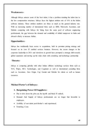 xii
Weaknesses:-
Although Infosys attracts some of the best talent, it has a problem retaining the talent due to
the low compensation structures. Infosys faces the highest attrition rate of 16% in the Indian
software industry. These attrition numbers are thrice as much as the general industry rate.
With an increasing number of international firms such as IBM, Microsoft, Accenture, and
Deloitte competing with Infosys for hiring from the same pool of software engineering
professionals, the gap between the demand and availability of skilled manpower in India and
abroad is likely to increase further.
Opportunities:-
Infosys has traditionally been averse to acquisitions, held its premium pricing strategy and
focused on its core IT enabled services business. However, the recent changes in the
corporate leadership in 2011 and slowdown in growth have prompted a strategic shift towards
global expansion and moving up the value chain with consulting and technology partnership.
Threats:-
Infosys is competing globally with other Indian offshore technology services firms such as
TCS, Wipro, HCL Technologies, and Cognizant as well as international consulting firms
such as Accenture, Atos Origin, Cap Gemini and Deloitte for clients as well as human
resources.
Michael Porter’s of Infosys:-
1. Bargaining Power Of Suppliers:-
 Due to slow down the jobs-cut, the layoffs and bleak IT outlook.
 Demand And Supply of Infosys professionals are no longer that favorable to
employees.
 Avability of vast talent pool-fresher’s and experienced.
 Switching Costs
 