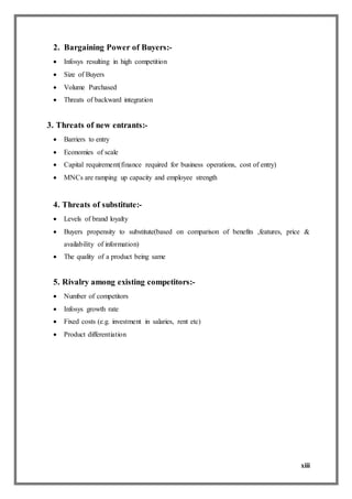 xiii
2. Bargaining Power of Buyers:-
 Infosys resulting in high competition
 Size of Buyers
 Volume Purchased
 Threats of backward integration
3. Threats of new entrants:-
 Barriers to entry
 Economies of scale
 Capital requirement(finance required for business operations, cost of entry)
 MNCs are ramping up capacity and employee strength
4. Threats of substitute:-
 Levels of brand loyalty
 Buyers propensity to substitute(based on comparison of benefits ,features, price &
availability of information)
 The quality of a product being same
5. Rivalry among existing competitors:-
 Number of competitors
 Infosys growth rate
 Fixed costs (e.g. investment in salaries, rent etc)
 Product differentiation
 
