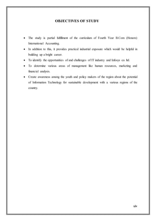 xiv
OBJECTIVES OF STUDY
 The study is partial fulfillment of the curriculum of Fourth Year B.Com (Honors)
International Accounting.
 In addition to this, it provides practical industrial exposure which would be helpful in
building up a bright career.
 To identify the opportunities of and challenges of IT industry and Infosys co. ltd.
 To determine various areas of management like human resources, marketing and
financial analysis.
 Create awareness among the youth and policy makers of the region about the potential
of Information Technology for sustainable development with a various regions of the
country.
 