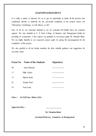 ii
ACKNOWLEDGEMENT
It is really a matter of pleasure for us to get an opportunity to thank all the persons who
contributed directly or indirectly for the successful completion of the project report, On
“Information Technology as well Infosys co. ltd.”
First of all we are extremely thankful to my I/C principal Mr.Nishith Dave for continues
support .We also thankful to C Z Patel College of Business and Management family for
providing us cooperation. I also express my gratitude to our project guide Dr. Manisha Bhatt.
We are highly thankful to our respected project guide for giving the encouragement for the
completion of this project.
We also grateful to all my faculty members for their valuable guidance and suggestions for
our entire study.
Exam No. Name of the Students Signatures
04 Arpit Dalwadi ----------------
11 Dilip Gajera ----------------
13 Dipesh Kalal ----------------
52 Vrunda Patel ----------------
53 Yash Joshi ----------------
Class: - Fo.Y.B.Com. (Hons.) (IA)
Supervised By: - ________________
Dr. Manisha Bhatt
Assistant Professor_ Commerce & Management
 