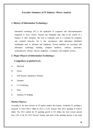 iii
Executive Summary of IT Industry -Macro Analysis
1. History of Information Technology:-
Information technology (IT) is the application of computers and telecommunications
equipment to store, retrieve, transmit and manipulate data often in the context of a
business or other enterprise. The term is commonly used as a synonym for computers
and computer networks, but it also encompasses other information distribution
technologies such as television and telephones. Several industries are associated with
information technology, including computer hardware, software, electronics,
semiconductors, internet, telecom equipment, e-commerce and computer services.
2. Major Players of Information Technology:-
Competitors at global level:-
A. Microsoft
B. Oracle
C. SAP (System Application Product)
D. Symantec
E. CA Technology
F. Intuit
G. Amadeus IT Holdings
Market Shares:-
According to the latest forecast by IT market analysis firm Gartner, worldwide IT spending is
projected to total US$3.7 trillion in 2013, a 4.2% increase from 2012 spending of US$3.6
trillion. The 2013 outlook for IT spending growth in US dollars has been revised upward
from 3.8% in the Q3 2012 forecast. Gartner said much of this spending increase is the result
 
