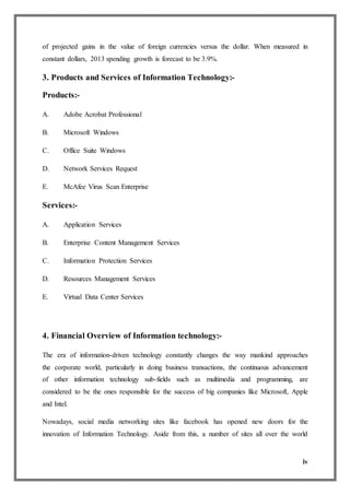 iv
of projected gains in the value of foreign currencies versus the dollar. When measured in
constant dollars, 2013 spending growth is forecast to be 3.9%.
3. Products and Services of Information Technology:-
Products:-
A. Adobe Acrobat Professional
B. Microsoft Windows
C. Office Suite Windows
D. Network Services Request
E. McAfee Virus Scan Enterprise
Services:-
A. Application Services
B. Enterprise Content Management Services
C. Information Protection Services
D. Resources Management Services
E. Virtual Data Center Services
4. Financial Overview of Information technology:-
The era of information-driven technology constantly changes the way mankind approaches
the corporate world, particularly in doing business transactions, the continuous advancement
of other information technology sub-fields such as multimedia and programming, are
considered to be the ones responsible for the success of big companies like Microsoft, Apple
and Intel.
Nowadays, social media networking sites like facebook has opened new doors for the
innovation of Information Technology. Aside from this, a number of sites all over the world
 