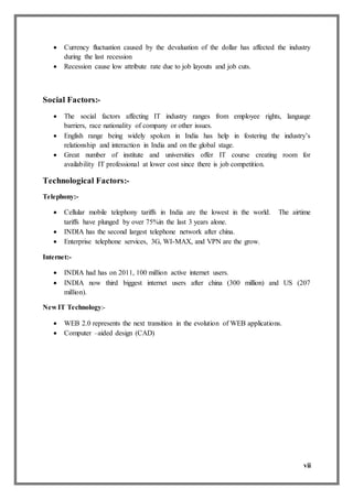 vii
 Currency fluctuation caused by the devaluation of the dollar has affected the industry
during the last recession
 Recession cause low attribute rate due to job layouts and job cuts.
Social Factors:-
 The social factors affecting IT industry ranges from employee rights, language
barriers, race nationality of company or other issues.
 English range being widely spoken in India has help in fostering the industry’s
relationship and interaction in India and on the global stage.
 Great number of institute and universities offer IT course creating room for
availability IT professional at lower cost since there is job competition.
Technological Factors:-
Telephony:-
 Cellular mobile telephony tariffs in India are the lowest in the world. The airtime
tariffs have plunged by over 75%in the last 3 years alone.
 INDIA has the second largest telephone network after china.
 Enterprise telephone services, 3G, WI-MAX, and VPN are the grow.
Internet:-
 INDIA had has on 2011, 100 million active internet users.
 INDIA now third biggest internet users after china (300 million) and US (207
million).
New IT Technology:-
 WEB 2.0 represents the next transition in the evolution of WEB applications.
 Computer –aided design (CAD)
 