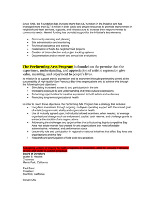Since 1995, the Foundation has invested more than $17.5 million in the Initiative and has
leveraged more than $27.4 million in both public and private resources to promote improvement in
neighborhood-level services, supports, and infrastructure to increase their responsiveness to
community needs. Hewlett funding has provided support for the Initiative's key elements:
• Community visioning and planning
• Site administration and monitoring
• Technical assistance and training
• Reallocation of funds for neighborhood projects
• Creation of data collection and project tracking systems
• Documentation and six-month and annual site evaluations
The Performing Arts Program is founded on the premise that the
experience, understanding, and appreciation of artistic expression give
value, meaning, and enjoyment to people’s lives.
Its mission is to support artistic expression and its enjoyment through grantmaking aimed at the
sustainability of high-quality San Francisco Bay Area organizations and to achieve this through
the following broad objectives:
• Stimulating increased access to and participation in the arts
• Increasing exposure to and understanding of diverse cultural expressions
• Enhancing opportunities for creative expression for both artists and audiences
• Promoting long-term organizational health
In order to reach these objectives, the Performing Arts Program has a strategy that includes:
• Long-term investment through ongoing, multiyear operating support with the shared goal
of artistic/programmatic vitality and organizational health
• Use of mutually agreed upon, individually tailored incentives, when needed, to leverage
organizational change such as endowment, capital, cash reserve, and challenge grants to
enhance the stability of arts organizations
• Addressing the challenges and opportunities that a fluctuating, highly competitive Bay
Area real estate market has created for arts organizations that need affordable
administrative, rehearsal, and performance space
• Leadership role and participation in regional or national initiatives that affect Bay Area arts
organizations and the field
• Research and promulgation of field-wide best practices
Accepting Letters of Inquiry for both programs in December, 2008 for January-February
review and invite to submit proposal.
Board of Directors
Walter B. Hewlett
Chairman
Menlo Park, California
Paul Brest
President
Stanford, California
Steven Chu
 