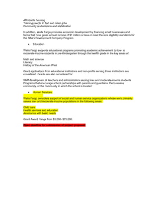 Affordable housing
Training people to find and retain jobs
Community revitalization and stabilization
In addition, Wells Fargo promotes economic development by financing small businesses and
farms that have gross annual income of $1 million or less or meet the size eligibility standards for
the SBA’s Development Company Program.
• Education
Wells Fargo supports educational programs promoting academic achievement by low- to
moderate-income students in pre-Kindergarten through the twelfth grade in the key areas of:
Math and science
Literacy
History of the American West
Grant applications from educational institutions and non-profits serving those institutions are
considered. Grants are also considered for:
Staff development of teachers and administrators serving low- and moderate-income students
Programs that encourage school partnerships with parents and guardians, the business
community, or the community in which the school is located
• Human Services
Wells Fargo considers support of social and human service organizations whose work primarily
serves low- and moderate-income populations in the following areas:
Child care
Health services and education
Assistance with basic needs
Grant Award Range from $5,000- $75,000.
Open deadline for submission of project proposal.
 