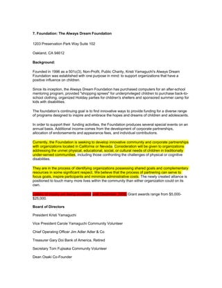 7. Foundation: The Always Dream Foundation
1203 Preservation Park Way Suite 102
Oakland, CA 94612
Background:
Founded in 1996 as a 501c(3), Non-Profit, Public Charity, Kristi Yamaguchi's Always Dream
Foundation was established with one purpose in mind: to support organizations that have a
positive influence on children.
Since its inception, the Always Dream Foundation has purchased computers for an after-school
mentoring program, provided "shopping sprees" for underprivileged children to purchase back-to-
school clothing, organized Holiday parties for children's shelters and sponsored summer camp for
kids with disabilities.
The foundation’s continuing goal is to find innovative ways to provide funding for a diverse range
of programs designed to inspire and embrace the hopes and dreams of children and adolescents.
In order to support their funding activities, the Foundation produces several special events on an
annual basis. Additional income comes from the development of corporate partnerships,
allocation of endorsements and appearance fees, and individual contributions.
Currently, the Foundation is seeking to develop innovative community and corporate partnerships
with organizations located in California or Nevada. Consideration will be given to organizations
addressing the unmet physical, educational, social, or cultural needs of children in traditionally
under-served communities, including those confronting the challenges of physical or cognitive
disabilities.
They are in the process of identifying organizations possessing shared goals and complementary
resources in some significant respect. We believe that the process of partnering can serve to
focus goals, inspire participants and minimize administrative costs. The newly created alliance is
positioned to touch many more lives within the community than either organization could on its
own.
Letters of inquiry are being accepted until December 2008. Grant awards range from $5,000-
$25,000.
Board of Directors
President Kristi Yamaguchi
Vice President Carole Yamaguchi Community Volunteer
Chief Operating Officer Jim Adler Adler & Co
Treasurer Gary Doi Bank of America, Retired
Secretary Tom Fujisaka Community Volunteer
Dean Osaki Co-Founder
 