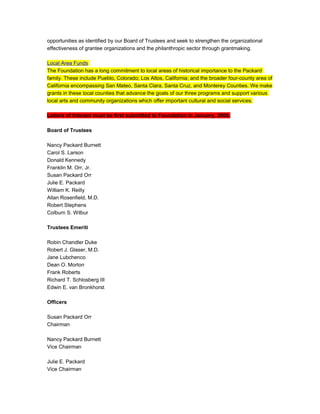 opportunities as identified by our Board of Trustees and seek to strengthen the organizational
effectiveness of grantee organizations and the philanthropic sector through grantmaking.
Local Area Funds
The Foundation has a long commitment to local areas of historical importance to the Packard
family. These include Pueblo, Colorado; Los Altos, California; and the broader four-county area of
California encompassing San Mateo, Santa Clara, Santa Cruz, and Monterey Counties. We make
grants in these local counties that advance the goals of our three programs and support various
local arts and community organizations which offer important cultural and social services.
Letters of Interest must be first submitted to Foundation in January, 2008.
Board of Trustees
Nancy Packard Burnett
Carol S. Larson
Donald Kennedy
Franklin M. Orr, Jr.
Susan Packard Orr
Julie E. Packard
William K. Reilly
Allan Rosenfield, M.D.
Robert Stephens
Colburn S. Wilbur
Trustees Emeriti
Robin Chandler Duke
Robert J. Glaser, M.D.
Jane Lubchenco
Dean O. Morton
Frank Roberts
Richard T. Schlosberg III
Edwin E. van Bronkhorst
Officers
Susan Packard Orr
Chairman
Nancy Packard Burnett
Vice Chairman
Julie E. Packard
Vice Chairman
 