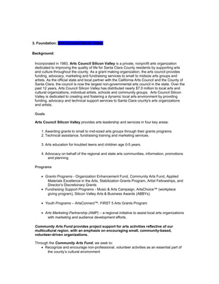 3. Foundation: Arts Council Silicon Valley
Background:
Incorporated in 1983, Arts Council Silicon Valley is a private, nonprofit arts organization
dedicated to improving the quality of life for Santa Clara County residents by supporting arts
and culture throughout the county. As a grant making organization, the arts council provides
funding, advocacy, marketing and fundraising services to small to midsize arts groups and
artists. As the official state and local partner with the California Arts Council and the County of
Santa Clara, the council is now the largest non-governmental arts council in the state. Over the
past 12 years, Arts Council Silicon Valley has distributed nearly $7.0 million to local arts and
cultural organizations, individual artists, schools and community groups. Arts Council Silicon
Valley is dedicated to creating and fostering a dynamic local arts environment by providing
funding, advocacy and technical support services to Santa Clara county's arts organizations
and artists.
Goals
Arts Council Silicon Valley provides arts leadership and services in four key areas:
1. Awarding grants to small to mid-sized arts groups through their grants programs.
2. Technical assistance, fundraising training and marketing services.
3. Arts education for troubled teens and children age 0-5 years.
4. Advocacy on behalf of the regional and state arts communities, information, promotions
and planning.
Programs
• Grants Programs - Organization Enhancement Fund, Community Arts Fund, Applied
Materials Excellence in the Arts, Stabilization Grants Program, Artist Fellowships, and
Director’s Discretionary Grants
• Fundraising Support Programs - Music & Arts Campaign, ArtsChoice™ (workplace
giving program), Silicon Valley Arts & Business Awards (ABBYs).
• Youth Programs – ArtsConnect™, FIRST 5 Arts Grants Program
• Arts Marketing Partnership (AMP) – a regional initiative to assist local arts organizations
with marketing and audience development efforts.
Community Arts Fund provides project support for arts activities reflective of our
multicultural region, with an emphasis on encouraging small, community-based,
volunteer-driven organizations.
Through the Community Arts Fund, we seek to:
• Recognize and encourage non-professional, volunteer activities as an essential part of
the county’s cultural environment
 