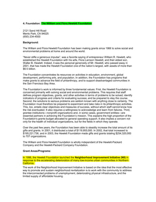 4. Foundation: The William and Flora Hewlett Foundation
2121 Sand Hill Road
Menlo Park, CA 94025
(650) 234-4500
Background:
The William and Flora Hewlett Foundation has been making grants since 1966 to solve social and
environmental problems at home and around the world.
“Never stifle a generous impulse”, was a favorite saying of entrepreneur William R. Hewlett, who
established the Hewlett Foundation with his wife, Flora Lamson Hewlett, and their eldest son,
Walter B. Hewlett. Indeed, it was the personal generosity of Mr. Hewlett, who passed away in
2001, that has made the Hewlett Foundation one of the nation’s largest, with assets of more than
$6.5 billion.
The Foundation concentrates its resources on activities in education, environment, global
development, performing arts, and population. In addition, the Foundation has programs that
make grants to advance the field of philanthropy, and to support disadvantaged communities in
the San Francisco Bay Area.
The Foundation’s work is informed by three fundamental values: First, the Hewlett Foundation is
concerned primarily with solving social and environmental problems. This requires that staff
defines program objectives, grants, and other activities in terms of problems to be solved; identify
indicators of progress and criteria for evaluating success; and be prepared to stay the course.
Second, the solutions to serious problems are seldom known with anything close to certainty. The
Foundation must therefore be prepared to experiment and take risks in its philanthropic activities.
This, too, entails clear objectives and measures of success, without which staff cannot know how
the risk eventuated. It also requires a willingness to acknowledge and learn from failures. Third,
grantee institutions—nonprofit organizations and, in some cases, government entities—are
essential partners in achieving the Foundation’s mission. This explains the high proportion of the
Foundation's grants budget allocated to general operating support. It also implies a concern not
only for the health of individual organizations, but for the fields in which they operate.
Over the past few years, the Foundation has been able to steadily increase the total amount of its
gifts and grants. In 2001, it distributed a total of $119,955,000. In 2002, that total increased to
$195,221,736, and in 2003, the Hewlett Foundation made gifts and grants totaling $254,320,000
to 707 organizations.
The William and Flora Hewlett Foundation is wholly independent of the Hewlett-Packard
Company and the Hewlett-Packard Company Foundation.
Grant Areas/Programs:
In 1996, the Hewlett Foundation launched the Neighborhood Improvement Initiative (NII) in
response to the accelerating deterioration of many low-income urban communities in Northern
California.
The work of the Neighborhood Improvement Initiative is based on the idea that the most effective
way to promote and sustain neighborhood revitalization is to work with the community to address
the interconnected problems of unemployment, deteriorating physical infrastructure, and the
limited supply of affordable housing.
 