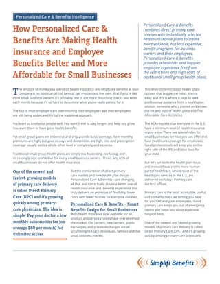 The amount of money you spend on health insurance and employee benefits at your
company is no doubt an all too familiar, yet mysterious, line item. And if you’re like
most small business owners, it’s probably one of the more disturbing checks you write
each month because it’s so hard to determine what you’re really getting for it.
The fact is most employers are over-insuring their employees and their employees
are still being undercared for by the traditional approach.
You want to treat your people well. You want them to stay longer, and help you grow.
You want them to have good health benefits.
Yet small group plans are expensive and only provide basic coverage. Your monthly
premiums are high, but your co-pays and deductibles are high, too. And prescription
coverage usually adds a whole other level of complexity and expense.
Traditional small group health plans are simply too frustrating, confusing, and
increasingly cost-prohibitive for many small business owners. This is why 65% of
small businesses do not offer health insurance.
But the combination of direct primary
care models and new health plan design –
Personalized Care & Benefits – are changing
all that and can actually create a better overall
health insurance and benefits experience that
truly delivers on promises of flexibility, lower
costs with fewer hassles for everyone involved.
Personalized Care & Benefits – Smart
Benefits Design for Small Businesses
With health insurance now available for all,
product and service choices have overwhelmed
the market. Old carriers, new carriers, public
exchanges, and private exchanges are all
scrambling to reach individuals, families and the
small business market.
Personalized Care & Benefits
combines direct primary care
services with individually selected
health insurance plans to create
more valuable, but less expensive,
benefit programs for business
owners and their employees.
Personalized Care & Benefits
provides a healthier and happier
employee experience free from
the restrictions and high costs of
traditional small group health plans.
One of the newest and
fastest-growing models
of primary care delivery
is called Direct Primary
Care (DPC) and it’s growing
quickly among primary-
care physicians. The idea is
simple: Pay your doctor a low
monthly subscription fee (on
average $80 per month) for
unlimited access.
How Personalized Care &
Benefits Are Making Health
Insurance and Employee
Benefits Better and More
Affordable for Small Businesses
Personalized Care & Benefits Intelligence
This environment creates health plans
options that boggle the mind. It’s not
easy, and this is where it pays to seek
professional guidance from a health plan
advisor, someone who’s trained and knows
the ins and outs of health plans and The
Affordable Care Act (ACA.)
The ACA requires that everyone in the U.S.
have a minimum level of health insurance
or pay a tax. There are special rules for
small businesses for how you can offer and
fund healthcare coverage for employees.
Good professionals will keep you on the
right side of the IRS and labor laws for
your state.
But let’s set aside the health plan issue,
and instead focus on the more human
part of healthcare, where most of the
healthcare services in the U.S. are
delivered each day: Primary care
doctors’ offices.
Primary care is the most accessible, useful,
and cost-effective care setting you have
for yourself and your employees. Good
primary care keeps you out of emergency
rooms and helps you avoid expensive
hospital beds.
One of the newest and fastest-growing
models of primary care delivery is called
Direct Primary Care (DPC) and it’s growing
quickly among primary-care physicians.
 
