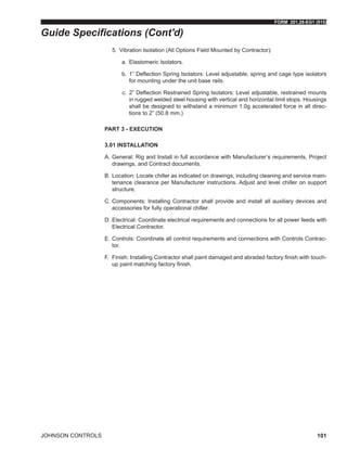 FORM 201.28-EG1 (915)
JOHNSON CONTROLS 101
5.	 Vibration Isolation (All Options Field Mounted by Contractor):
a.	 Elastomeric Isolators.
b.	 1” Deflection Spring Isolators: Level adjustable, spring and cage type isolators
for mounting under the unit base rails.
c.	 2” Deflection Restrained Spring Isolators: Level adjustable, restrained mounts
in rugged welded steel housing with vertical and horizontal limit stops. Housings
shall be designed to withstand a minimum 1.0g accelerated force in all direc-
tions to 2” (50.8 mm.)
PART 3 - EXECUTION
3.01 INSTALLATION
A.	General: Rig and Install in full accordance with Manufacturer’s requirements, Project
drawings, and Contract documents.
B.	Location: Locate chiller as indicated on drawings, including cleaning and service main-
tenance clearance per Manufacturer instructions. Adjust and level chiller on support
structure.
C.	Components: Installing Contractor shall provide and install all auxiliary devices and
accessories for fully operational chiller.
D.	Electrical: Coordinate electrical requirements and connections for all power feeds with
Electrical Contractor.
E.	Controls: Coordinate all control requirements and connections with Controls Contrac-
tor.
F.	Finish: Installing Contractor shall paint damaged and abraded factory finish with touch-
up paint matching factory finish.
Guide Specifications (Cont'd)
 