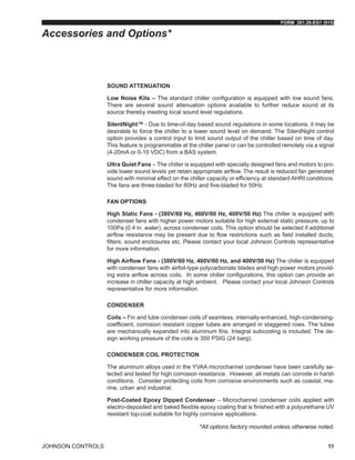 FORM 201.28-EG1 (915)
JOHNSON CONTROLS 11
SOUND ATTENUATION
Low Noise Kits – The standard chiller configuration is equipped with low sound fans.
There are several sound attenuation options available to further reduce sound at its
source thereby meeting local sound level regulations.
SilentNight™ - Due to time-of-day based sound regulations in some locations, it may be
desirable to force the chiller to a lower sound level on demand. The SilentNight control
option provides a control input to limit sound output of the chiller based on time of day.
This feature is programmable at the chiller panel or can be controlled remotely via a signal
(4-20mA or 0-10 VDC) from a BAS system.
Ultra Quiet Fans – The chiller is equipped with specially designed fans and motors to pro-
vide lower sound levels yet retain appropriate airflow. The result is reduced fan generated
sound with minimal effect on the chiller capacity or efficiency at standard AHRI conditions.
The fans are three-bladed for 60Hz and five-bladed for 50Hz.
FAN OPTIONS
High Static Fans - (380V/60 Hz, 460V/60 Hz, 400V/50 Hz) The chiller is equipped with
condenser fans with higher power motors suitable for high external static pressure, up to
100Pa (0.4 in. water), across condenser coils. This option should be selected if additional
airflow resistance may be present due to flow restrictions such as field installed ducts,
filters, sound enclosures etc. Please contact your local Johnson Controls representative
for more information.
High Airflow Fans - (380V/60 Hz, 460V/60 Hz, and 400V/50 Hz) The chiller is equipped
with condenser fans with airfoil-type polycarbonate blades and high power motors provid-
ing extra airflow across coils. In some chiller configurations, this option can provide an
increase in chiller capacity at high ambient. Please contact your local Johnson Controls
representative for more information.
CONDENSER
Coils – Fin and tube condenser coils of seamless, internally-enhanced, high-condensing-
coefficient, corrosion resistant copper tubes are arranged in staggered rows. The tubes
are mechanically expanded into aluminum fins. Integral subcooling is included. The de-
sign working pressure of the coils is 350 PSIG (24 barg).
CONDENSER COIL PROTECTION
The aluminum alloys used in the YVAA microchannel condenser have been carefully se-
lected and tested for high corrosion resistance. However, all metals can corrode in harsh
conditions. Consider protecting coils from corrosive environments such as coastal, ma-
rine, urban and industrial.
Post-Coated Epoxy Dipped Condenser – Microchannel condenser coils applied with
electro-deposited and baked flexible epoxy coating that is finished with a polyurethane UV
resistant top-coat suitable for highly corrosive applications.
Accessories and Options*
*All options factory mounted unless otherwise noted.
 