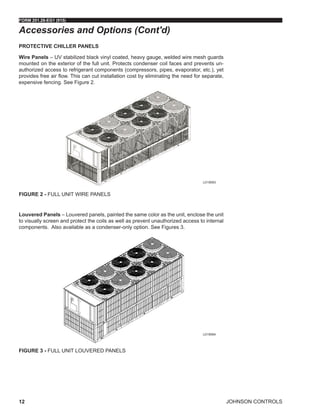 JOHNSON CONTROLS
FORM 201.28-EG1 (915)
12
PROTECTIVE CHILLER PANELS
Wire Panels – UV stabilized black vinyl coated, heavy gauge, welded wire mesh guards
mounted on the exterior of the full unit. Protects condenser coil faces and prevents un-
authorized access to refrigerant components (compressors, pipes, evaporator, etc.), yet
provides free air flow. This can cut installation cost by eliminating the need for separate,
expensive fencing. See Figure 2.
Figure 2 - FULL UNIT WIRE PANELS
Louvered Panels – Louvered panels, painted the same color as the unit, enclose the unit
to visually screen and protect the coils as well as prevent unauthorized access to internal
components. Also available as a condenser-only option. See Figures 3.
Figure 3 - FULL UNIT LOUVERED PANELS
Accessories and Options (Cont'd)
LD18593
LD18594
 