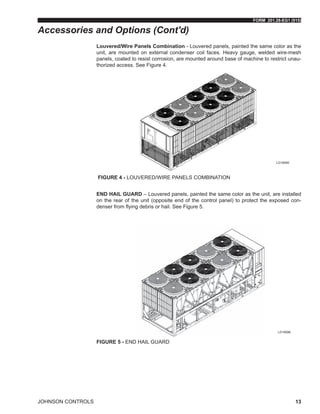 FORM 201.28-EG1 (915)
JOHNSON CONTROLS 13
Louvered/Wire Panels Combination - Louvered panels, painted the same color as the
unit, are mounted on external condenser coil faces. Heavy gauge, welded wire-mesh
panels, coated to resist corrosion, are mounted around base of machine to restrict unau-
thorized access. See Figure 4.
Figure 4 - LOUVERED/WIRE PANELS COMBINATION
END HAIL GUARD – Louvered panels, painted the same color as the unit, are installed
on the rear of the unit (opposite end of the control panel) to protect the exposed con-
denser from flying debris or hail. See Figure 5.
Figure 5 - END HAIL GUARD
Accessories and Options (Cont'd)
LD18595
LD18596
 
