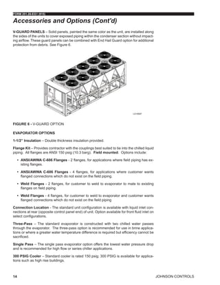 JOHNSON CONTROLS
FORM 201.28-EG1 (915)
14
V-GUARD PANELS – Solid panels, painted the same color as the unit, are installed along
the sides of the units to cover exposed piping within the condenser section without impact-
ing airflow. These guard panels can be combined with End Hail Guard option for additional
protection from debris. See Figure 6.
Figure 6 - V-GUARD OPTION
EVAPORATOR OPTIONS
1-1/2” Insulation – Double thickness insulation provided.
Flange Kit – Provides contractor with the couplings best suited to tie into the chilled liquid
piping. All flanges are ANSI 150 psig (10.3 barg). Field mounted. Options include:
•	 ANSI/AWWA C-606 Flanges - 2 flanges, for applications where field piping has ex-
isting flanges.
•	 ANSI/AWWA C-606 Flanges - 4 flanges, for applications where customer wants
flanged connections which do not exist on the field piping.
•	 Weld Flanges - 2 flanges, for customer to weld to evaporator to mate to existing
flanges on field piping.
•	 Weld Flanges - 4 flanges, for customer to weld to evaporator and customer wants
flanged connections which do not exist on the field piping
Connection Location - The standard unit configuration is available with liquid inlet con-
nections at rear (opposite control panel end) of unit. Option available for front fluid inlet on
select configurations.
Three-Pass – The standard evaporator is constructed with two chilled water passes
through the evaporator.  The three-pass option is recommended for use in brine applica-
tions or where a greater water temperature difference is required but efficiency cannot be
sacrificed.
Single Pass – The single pass evaporator option offers the lowest water pressure drop
and is recommended for high flow or series chiller applications.
300 PSIG Cooler – Standard cooler is rated 150 psig; 300 PSIG is available for applica-
tions such as high rise buildings.
Accessories and Options (Cont'd)
LD18597
 