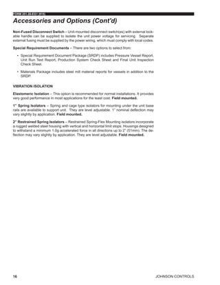 JOHNSON CONTROLS
FORM 201.28-EG1 (915)
16
Non-Fused Disconnect Switch – Unit-mounted disconnect switch(es) with external lock-
able handle can be supplied to isolate the unit power voltage for servicing. Separate
external fusing must be supplied by the power wiring, which must comply with local codes.
Special Requirement Documents – There are two options to select from:
•	 Special Requirement Document Package (SRDP) includes Pressure Vessel Report,
Unit Run Test Report, Production System Check Sheet and Final Unit Inspection
Check Sheet.
•	 Materials Package includes steel mill material reports for vessels in addition to the
SRDP.
VIBRATION ISOLATION
Elastomeric Isolation – This option is recommended for normal installations. It provides
very good performance in most applications for the least cost. Field mounted.
1” Spring Isolators – Spring and cage type isolators for mounting under the unit base
rails are available to support unit. They are level adjustable. 1” nominal deflection may
vary slightly by application. Field mounted.
2” Restrained Spring Isolators – Restrained Spring-Flex Mounting isolators incorporate
a rugged welded steel housing with vertical and horizontal limit stops. Housings designed
to withstand a minimum 1.0g accelerated force in all directions up to 2” (51mm). The de-
flection may vary slightly by application. They are level adjustable. Field mounted.
Accessories and Options (Cont'd)
 