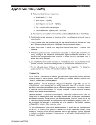 FORM 201.28-EG1 (915)
JOHNSON CONTROLS 19
2.	 Recommended minimum clearances:
a.	 Side to wall – 6’ (1.8m)
b.	 Rear to wall – 6’ (1.8m)
c.	 Control panel end to wall – 4’ (1.2m)
d.	 Top – no obstructions whatsoever
e.	 Distance between adjacent units – 10’ (3m)
3.	 No more than one wall around the chiller yard should be higher than the chiller(s)
C.	Avoid locations near windows or structures where normal operating sounds may be
objectionable.
D.	The condenser fans are propeller-type and are not recommended for use with duct-
work, filters or other impediments to airflow in the condenser air stream.
E.	When obstructions to airflow exist, they must not add more than 0.1” external static
pressure.
F.	Protection against corrosive environments is available by ordering the units with cured
epoxy-coating on the condenser microchannel. Epoxy-coated coils should be used
with any units being installed at the seashore, or where salt spray may hit the units, or
where acid rain is prevalent.
G.	On installations where winter operation is intended and snow accumulations are ex-
pected, additional elevation must be provided to insure normal condenser air flow.
H.	Provide adequate space for tubes to be removed from evaporator. For clearances
please contact your nearest Johnson Controls Sales Office.
FOUNDATION
Mount units on a flat and level foundation, ground or roof, capable of supporting the entire
operating weight of the equipment. Please contact your nearest Johnson Controls Sales
Office for shipping and operating weights.
Roof Locations – Provide structure to safely support the entire weight of the unit and ser-
vice personnel. Do not damage the roof during installation. If the roof is “bonded”, consult
a building contractor or architect for special installation requirements. Use spring isolators
to minimize vibration transmission into building structure. Provide additional structural
support at the spring-isolator locations.
Ground Locations – Units must be installed on a substantial base that will not settle and
cause strain on the refrigerant lines, resulting in possible leaks. A one-piece concrete slab,
with footers extending below the frost line is recommended. The slab should not be tied
to the main building foundation as operational noise will telegraph. Mounting holes (5/8”)
are provided in the base rails for bolting the unit to its foundation. See Isolator Locations
on Page 56 for location of the mounting holes.
For ground installations, precautions should be taken to protect the unit from tampering
by, or injury to, unauthorized persons. Fasteners on access panels will prevent casual
tampering; however, further safety precautions such as unit enclosure options, a fenced-
in enclosure, or locking devices on the panels may be advisable. Check local authorities
for safety regulations.
Application Data (Cont'd)
 