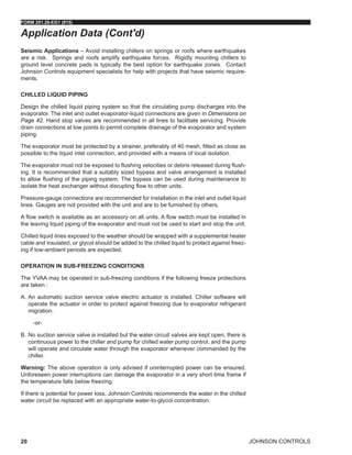 JOHNSON CONTROLS
FORM 201.28-EG1 (915)
20
Seismic Applications – Avoid installing chillers on springs or roofs where earthquakes
are a risk. Springs and roofs amplify earthquake forces. Rigidly mounting chillers to
ground level concrete pads is typically the best option for earthquake zones. Contact
Johnson Controls equipment specialists for help with projects that have seismic require-
ments.
CHILLED LIQUID PIPING
Design the chilled liquid piping system so that the circulating pump discharges into the
evaporator. The inlet and outlet evaporator-liquid connections are given in Dimensions on
Page 42. Hand stop valves are recommended in all lines to facilitate servicing. Provide
drain connections at low points to permit complete drainage of the evaporator and system
piping.
The evaporator must be protected by a strainer, preferably of 40 mesh, fitted as close as
possible to the liquid inlet connection, and provided with a means of local isolation.
The evaporator must not be exposed to flushing velocities or debris released during flush-
ing. It is recommended that a suitably sized bypass and valve arrangement is installed
to allow flushing of the piping system. The bypass can be used during maintenance to
isolate the heat exchanger without disrupting flow to other units.
Pressure-gauge connections are recommended for installation in the inlet and outlet liquid
lines. Gauges are not provided with the unit and are to be furnished by others.
A flow switch is available as an accessory on all units. A flow switch must be installed in
the leaving liquid piping of the evaporator and must not be used to start and stop the unit.
Chilled liquid lines exposed to the weather should be wrapped with a supplemental heater
cable and insulated, or glycol should be added to the chilled liquid to protect against freez-
ing if low-ambient periods are expected.
OPERATION IN SUB-FREEZING CONDITIONS
The YVAA may be operated in sub-freezing conditions if the following freeze protections
are taken :
A.	An automatic suction service valve electric actuator is installed. Chiller software will
operate the actuator in order to protect against freezing due to evaporator refrigerant
migration.
-or-
B.	No suction service valve is installed but the water circuit valves are kept open, there is
continuous power to the chiller and pump for chilled water pump control, and the pump
will operate and circulate water through the evaporator whenever commanded by the
chiller.
Warning: The above operation is only advised if uninterrupted power can be ensured.
Unforeseen power interruptions can damage the evaporator in a very short time frame if
the temperature falls below freezing.
If there is potential for power loss, Johnson Controls recommends the water in the chilled
water circuit be replaced with an appropriate water-to-glycol concentration.
Application Data (Cont'd)
 