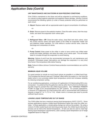 FORM 201.28-EG1 (915)
JOHNSON CONTROLS 21
UNIT MAINTENANCE AND SHUTDOWN IN SUB-FREEZING CONDITIONS
If the YVAA is maintained or shut down and will be subjected to sub-freezing conditions,
it is critical to protect against evaporator and waterbox freeze damage. Johnson Controls
recommends the following options (in order of freeze protection level) be performed on
each circuit.
A.	Glycol: Replace water with an appropriate water to glycol concentration of antifreeze.
-or-
B.	Drain: Remove power to the waterbox heaters. Close the water valves, drain the evap-
orator, and leave the evaporator drain valves open.
-or-
C.	Refrigerant Valve - Off: Close the water valves, close flash tank drain valves, close
the suction service valves and leave power to the chiller for evaporator heater mat
and waterbox heater operation. For units without a suction service valve, close the
discharge and compressor oil valves.
-or-
D.	Pump Control: Keep power to the chiller in order to have control over chilled water
pumps and heater operation and leave the water circuit valves open. This will enable
water to circulate through the evaporator to avoid freezing.
Warning: Options A and B are the recommended processes for unit maintenance and
shutdown. Unforeseen power interruptions can damage the evaporator in a very short
time frame if the temperature falls below freezing.
Note: Failure to follow Johnson Controls freeze protection recommendations can void the
warranty.
MINIMUM LIQUID VOLUME
It is good practice to include as much liquid volume as possible in a chilled liquid loop.
This increases the thermal mass and “Flywheel” effect within the system (i.e. the more the
better) which in turn promotes stable liquid temperature control and increases reliability
by reducing compressor cycling.
For air conditioning applications, a minimum of 3 gallons/ton (3.2 liters/cooling KW) is rec-
ommended. It is preferred that the gallon/ton ratio be within the 5 to 8 (5.4 to 8.6 liter/cool-
ing KW) range for constant flow rate chilled liquid systems. See "VARIABLE PRIMARY
FLOW" on page 23 for recommendations for VPF systems. For process applications,
a minimum of 6 gallons/ton (6.5 liter/cooling KW) ratio is recommended with preference
towards a range of 7 to 11 (7.5 to 11.8). Install a tank or increase pipe sizes to provide
sufficient liquid volume.
LEAVING LIQUID TEMPERATURE OUT OF RANGE
The YVAA chiller line has a maximum leaving liquid temperature of 60°F (15.6°F). Some
process applications require a chilled liquid temperature higher than what the chiller pro-
vides. In those applications, a simple piping change can remove the problem. By using a
mixture of chiller-cooled liquid and returning process liquid, the chilled liquid entering the
process can be held at the desired temperature. (A tank can also be used to meet high
leaving liquid temperature requirements.) (See Leaving Liquid temperature out of range
suggested layout on Page 22)
Application Data (Cont'd)
 
