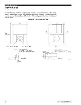 JOHNSON CONTROLS
FORM 201.28-EG1 (915)
42
Dimensions
ENGLISH AND SI DIMENSIONS
The data shown in this figure is applicable to selected typical configurations. Other config-
urations are available through our configuration/selection software. Please contact your
nearest Johnson Controls Sales Office for the chiller configuration that best matches your
specific needs.
LD18586
 
