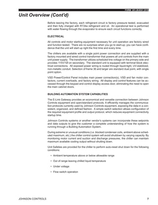 FORM 201.28-EG1 (915)
JOHNSON CONTROLS 7
Before leaving the factory, each refrigerant circuit is factory pressure tested, evacuated
and then fully charged with R134a refrigerant and oil. An operational test is performed
with water flowing through the evaporator to ensure each circuit functions correctly.
ELECTRICAL
All controls and motor starting equipment necessary for unit operation are factory wired
and function tested. There are no surprises when you go to start-up; you can have confi-
dence that the unit will start up right the first time and every time.
The chillers are available with a single point power connection and are supplied with a
factory mounted and wired control transformer that powers all unit controls from the main
unit power supply. The transformer utilizes scheduled line voltage on the primary side and
provides 115V/1Ø on secondary. The standard unit is equipped with terminal block elec-
trical connections. All exposed power wiring is routed through liquid-tight, UV-stabilized,
non-metallic conduit. Selection of frame 36 and larger are standard dual point, with single
point option.
VSD Power/Control Panel includes main power connection(s), VSD and fan motor con-
tactors, current overloads, and factory wiring. All display and control features can be ac-
cessed through the keypad and control display access door, eliminating the need to open
the main cabinet doors.
BUILDING AUTOMATION SYSTEM CAPABILITIES
The E-Link Gateway provides an economical and versatile connection between Johnson
Controls equipment and open/standard protocols. It efficiently manages the communica-
tion protocols currently used by Johnson Controls equipment, exposing the data in a con-
sistent, organized, and defined fashion. A simple switch selection allows configuration of
the required equipment profile and output protocol, which reduces equipment connectivity
startup time.
Johnson Controls systems or another vendor’s systems can incorporate these setpoints
and data outputs to give the customer a complete understanding of how the system is
running through a Building Automation System.
During extreme or unusual conditions (i.e. blocked condenser coils, ambient above sched-
uled maximum, etc.) the chiller control system will avoid shutdown by varying capacity. By
monitoring motor current and suction and discharge pressures, the chiller can maintain
maximum available cooling output without shutting down.
Unit Safeties are provided for the chiller to perform auto-reset shut down for the following
conditions:
•	 Ambient temperature above or below allowable range
•	 Out of range leaving chilled liquid temperature
•	 Under voltage
•	 Flow switch operation
Unit Overview (Cont'd)
 