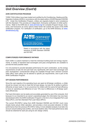 JOHNSON CONTROLS
FORM 201.28-EG1 (915)
8
AHRI CERTIFICATION PROGRAM
YORK YVAA chillers have been tested and certified by Air-Conditioning, Heating and Re-
frigeration Institute (AHRI) in accordance with the latest edition of AHRI Standard 550/590
(I-P). Under this Certification Program, chillers are regularly tested in strict compliance
with this Standard. This provides an independent, third-party verification of chiller perfor-
mance. Refer to the AHRI site at: www.ahrinet.org/ for complete Program Scope, Inclu-
sions, and Exclusions as some options listed herein fall outside the scope of the AHRI
certification program. For verification of certification, go to the AHRI Directory at www.
ahridirectory.org.
Rated in accordance with the latest
issuance of AHRI Standard 550/590
and 551/591.
COMPUTERIZED PERFORMANCE RATINGS
Each chiller is custom-matched to meet the individual building load and energy require-
ments. A variety of standard heat exchangers and pass arrangements are available to
provide the best possible match.
It is not practical to provide tabulated performance for each combination, as the energy
requirements at both full and part load vary significantly with each heat exchanger and
pass arrangement. Computerized ratings are available through each Johnson Controls
sales office. Each rating can be tailored to specific job requirements, and is part of the
AHRI Certification Program.
OFF-DESIGN PERFORMANCE
Since the vast majority of its operating hours are spent at off-design conditions, a chiller
should be chosen not only to meet the full load design, but also for its ability to perform
efficiently at lower loads. It is not uncommon for chillers with the same full load efficiency
to have an operating cost difference of over 10% due to differences in off-design (part-
load) efficiencies.
Part load information can be easily and accurately generated by use of the computer. And
because it is so important to an owner’s operating budget, this information has now been
standardized within the AHRI Certification Program in the form of an Integrated Part Load
Value (IPLV), and Non-Standard Part Load Value (NPLV).
The current IPLV/NPLV rating from AHRI Standard 550/590 and 551/591 much more
closely tracks actual chiller operation, and provides a more accurate indication of chiller
performance than the previous IPLV/APLV rating. A more detailed analysis must take into
account actual building load profiles, and local weather data. Part load performance data
should be obtained for each job using its own design criteria.
Unit Overview (Cont'd)
 