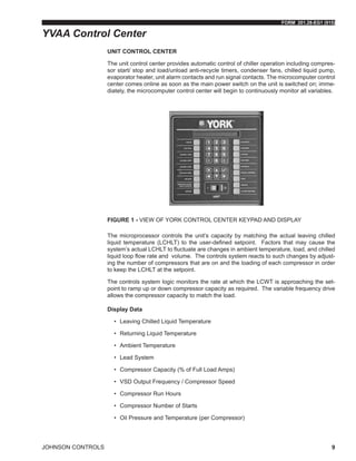 FORM 201.28-EG1 (915)
JOHNSON CONTROLS 9
UNIT CONTROL CENTER
The unit control center provides automatic control of chiller operation including compres-
sor start/ stop and load/unload anti-recycle timers, condenser fans, chilled liquid pump,
evaporator heater, unit alarm contacts and run signal contacts. The microcomputer control
center comes online as soon as the main power switch on the unit is switched on; imme-
diately, the microcomputer control center will begin to continuously monitor all variables.
Figure 1 - VIEW OF YORK CONTROL CENTER KEYPAD AND DISPLAY
The microprocessor controls the unit’s capacity by matching the actual leaving chilled
liquid temperature (LCHLT) to the user-defined setpoint. Factors that may cause the
system’s actual LCHLT to fluctuate are changes in ambient temperature, load, and chilled
liquid loop flow rate and volume. The controls system reacts to such changes by adjust-
ing the number of compressors that are on and the loading of each compressor in order
to keep the LCHLT at the setpoint.
The controls system logic monitors the rate at which the LCWT is approaching the set-
point to ramp up or down compressor capacity as required. The variable frequency drive
allows the compressor capacity to match the load.
Display Data
•	 Leaving Chilled Liquid Temperature
•	 Returning Liquid Temperature
•	 Ambient Temperature
•	 Lead System
•	 Compressor Capacity (% of Full Load Amps)
•	 VSD Output Frequency / Compressor Speed
•	 Compressor Run Hours
•	 Compressor Number of Starts
•	 Oil Pressure and Temperature (per Compressor)
YVAA Control Center
 