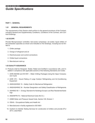 JOHNSON CONTROLS
FORM 201.28-EG1 (915)
92
Guide Specifications
PART 1 - GENERAL
1.01	 GENERAL REQUIREMENTS
The requirements of this Section shall conform to the general provisions of the Contract,
including General and Supplementary Conditions, Conditions of the Contract, and Con-
tract Drawings.
1.02 SCOPE
Provide Microprocessor controlled, twin-screw compressor, air-cooled, liquid chillers of
the scheduled capacities as shown and indicated on the Drawings, including but not lim-
ited to:
1.	 Chiller package
2.	 Charge of refrigerant and oil
3.	 Electrical power and control connections
4.	 Chilled liquid connections
5.	 Manufacturer start-up
1.03 QUALITY ASSURANCE
A.	Products shall be Designed, Tested, Rated and Certified in accordance with, and In-
stalled in compliance with applicable sections of the following Standards and Codes:
1.	 AHRI 550/590 and 551/591 – Water Chilling Packages Using the Vapor Compres-
sion Cycle
2.	 AHRI 370 – Sound Rating of Large Outdoor Refrigerating and Air-Conditioning
Equipment
3.	 ANSI/ASHRAE 15 – Safety Code for Mechanical Refrigeration
4.	 ANSI/ASHRAE 34 – Number Designation and Safety Classification of Refrigerants
5.	 ASHRAE 90.1 – Energy Standard for Buildings Except Low-Rise Residential Build-
ings
6.	 ANSI/NFPA 70 – National Electrical Code (N.E.C.)
7.	 ASME Boiler and Pressure Vessel Code, Section VIII, Division 1
8.	 OSHA – Occupational Safety and Health Act
9.	 Manufactured in facility registered to ISO 9001
10.	 Conform to Intertek Testing Services for construction of chillers and provide ETL/
cETL Listed Mark
 
