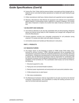 FORM 201.28-EG1 (915)
JOHNSON CONTROLS 93
B.	Factory Run Test: Chiller shall be pressure-tested, evacuated and fully charged with re-
frigerant and oil, and shall be factory operational run tested with water flowing through
the vessel.
C.	Chiller manufacturer shall have a factory trained and supported service organization.
D.	Warranty: Manufacturer shall Warrant all equipment and material of its manufacture
against defects in workmanship and/or material for a period of eighteen (18) months
from date of shipment or twelve (12) months from date of start-up, whichever occurs
first.
1.04 DELIVERY AND HANDLING
A.	Unit shall be delivered to job site fully assembled with all interconnecting refrigerant
piping and internal wiring ready for field installation and charged with refrigerant and
oil by the Manufacturer.
B.	Provide protective covering over vulnerable components for unit protection during
shipment. Fit nozzles and open ends with plastic enclosures.
C.	Unit shall be stored and handled per Manufacturer’s instructions.
PART 2 - PRODUCTS
2.01 MANUFACTURERS
A.	The design shown on the Drawings is based on YORK model YVAA chiller manu-
factured by Johnson Controls / YORK. Alternate equipment will be acceptable if the
manufacturer’s equipment meets the scheduled performance and complies with these
specifications. If equipment manufactured by a manufacturer other than that scheduled
is utilized, then the Mechanical Contractor shall be responsible for coordinating with
the General Contractor and all affected Subcontractors to insure proper provisions for
installation of the furnished unit. This coordination shall include, but not be limited to,
the following:
1.	 Structural supports for units.
2.	 Piping size and connection/header locations.
3.	 Electrical power requirements and wire/conduit and overcurrent protection sizes.
4.	 Chiller physical size on plant layout.
5.	 Site noise considerations.
B.	The Mechanical Contractor shall be responsible for all costs incurred by the General
Contractor, Subcontractors, and Consultants to modify the building provisions to ac-
cept the furnished alternate equipment.
Guide Specifications (Cont'd)
 
