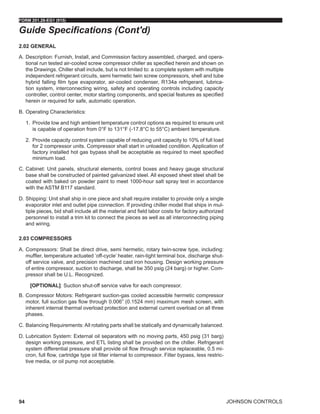 JOHNSON CONTROLS
FORM 201.28-EG1 (915)
94
2.02 GENERAL
A.	Description: Furnish, Install, and Commission factory assembled, charged, and opera-
tional run tested air-cooled screw compressor chiller as specified herein and shown on
the Drawings. Chiller shall include, but is not limited to: a complete system with multiple
independent refrigerant circuits, semi hermetic twin screw compressors, shell and tube
hybrid falling film type evaporator, air-cooled condenser, R134a refrigerant, lubrica-
tion system, interconnecting wiring, safety and operating controls including capacity
controller, control center, motor starting components, and special features as specified
herein or required for safe, automatic operation.
B.	Operating Characteristics:
1.	 Provide low and high ambient temperature control options as required to ensure unit
is capable of operation from 0°F to 131°F (-17.8°C to 55°C) ambient temperature.
2.	 Provide capacity control system capable of reducing unit capacity to 10% of full load
for 2 compressor units. Compressor shall start in unloaded condition. Application of
factory installed hot gas bypass shall be acceptable as required to meet specified
minimum load.
C.	Cabinet: Unit panels, structural elements, control boxes and heavy gauge structural
base shall be constructed of painted galvanized steel. All exposed sheet steel shall be
coated with baked on powder paint to meet 1000-hour salt spray test in accordance
with the ASTM B117 standard.
D.	Shipping: Unit shall ship in one piece and shall require installer to provide only a single
evaporator inlet and outlet pipe connection. If providing chiller model that ships in mul-
tiple pieces, bid shall include all the material and field labor costs for factory authorized
personnel to install a trim kit to connect the pieces as well as all interconnecting piping
and wiring.
2.03 COMPRESSORS
A.	Compressors: Shall be direct drive, semi hermetic, rotary twin-screw type, including:
muffler, temperature actuated ‘off-cycle’ heater, rain-tight terminal box, discharge shut-
off service valve, and precision machined cast iron housing. Design working pressure
of entire compressor, suction to discharge, shall be 350 psig (24 barg) or higher. Com-
pressor shall be U.L. Recognized.
[OPTIONAL]: Suction shut-off service valve for each compressor.
B.	Compressor Motors: Refrigerant suction-gas cooled accessible hermetic compressor
motor, full suction gas flow through 0.006” (0.1524 mm) maximum mesh screen, with
inherent internal thermal overload protection and external current overload on all three
phases.
C.	Balancing Requirements: All rotating parts shall be statically and dynamically balanced.
D.	Lubrication System: External oil separators with no moving parts, 450 psig (31 barg)
design working pressure, and ETL listing shall be provided on the chiller. Refrigerant
system differential pressure shall provide oil flow through service replaceable, 0.5 mi-
cron, full flow, cartridge type oil filter internal to compressor. Filter bypass, less restric-
tive media, or oil pump not acceptable.
Guide Specifications (Cont'd)
 