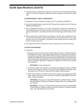FORM 201.28-EG1 (915)
JOHNSON CONTROLS 95
E.	Capacity Control: Compressors shall start at minimum load. Provide Microprocessor
control to command compressor capacity to balance compressor capacity with cooling
load.
2.04 REFRIGERANT CIRCUIT COMPONENTS
A.	Refrigerant: R-134a. Classified as Safety Group A1 according to ASHRAE 34
B.	Equipment supplied shall comply with LEED Energy & Atmosphere Credit 4, Enhanced
Refrigerant Management.
C.	Each independent refrigerant circuit shall incorporate all components necessary for
the designed operation including: liquid line shut-off valve with charging port, low side
pressure relief device, removable core filter-drier and sight glass with moisture indica-
tor.
D.	Chiller manufacturer shall provide an independent circuit for each compressor to pro-
vide maximum redundancy during chiller operation. If equipment does not have inde-
pendent circuits per compressor, manufacturer shall provide owner one spare com-
pressor of each unique size.
E.	Discharge lines shall be provided with manual compressor shut-off service valves.
2.05 HEAT EXCHANGERS
A.	Evaporator:
1.	 Evaporator shall be shell and tube, hybrid falling film type to optimize efficiency
and refrigerant charge. Tubes shall be high-efficiency, internally and externally en-
hanced type copper tubes with 0.035” (0.89 mm) minimum wall thickness at all inter-
mediate tube supports to provide maximum tube wall thickness at the support area.
Each tube shall be roller expanded into the tube sheets providing a leak proof seal,
and be individually replaceable. Independent refrigerant circuits shall be provided
per compressor.
[OPTIONAL]: 3 pass arrangement.
2.	 Constructed, tested, and stamped in accordance with applicable sections of ASME
pressure vessel code for minimum 235 psig (16 barg) refrigerant side design work-
ing pressure and 150 psig (10 barg) liquid side design working pressure.
3.	 Water boxes shall be removable to permit tube cleaning and replacement. Water
boxes shall include liquid nozzle connections suitable for ANSI/AWWA C-606 cou-
plings, welding, or flanges.
[OPTIONAL]: 150 psig (10.3 barg) ANSI raised-face weldable flanges. Flanges
are field-welded by Contractor. Companion flanges, bolts, nuts, and gaskets are
not included.
[OPTIONAL]: 150 psig (10.3 barg) ANSI raised-face flanges with ANSI/AWWA
C-606 couplings. Flanges are field-mounted by Contractor. Companion flanges,
bolts, nuts, and gaskets are not included.
Guide Specifications (Cont'd)
 