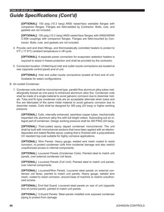 JOHNSON CONTROLS
FORM 201.28-EG1 (915)
96
[OPTIONAL]: 150 psig (10.3 barg) ANSI raised-face weldable flanges with
companion flanges. Flanges are field-welded by Contractor. Bolts, nuts, and
gaskets are not included.
[OPTIONAL]: 150 psig (10.3 barg) ANSI raised-face flanges with ANSI/AWWA
C-606 couplings with companion flanges. Flanges are field-mounted by Con-
tractor. Bolts, nuts, and gaskets are not included.
4.	 Provide vent and drain fittings, and thermostatically controlled heaters to protect to
0°F (-17.8°C) ambient temperature in off-cycle.
[OPTIONAL]: A separate power connection for evaporator waterbox heaters is
required to assist in freeze protection and shall be provided by the contractor.
5.	 Connection location: Chilled liquid inlet and outlet nozzle connections are located at
rear (opposite control panel) end of unit.
[OPTIONAL]: Inlet and outlet nozzle connections located at front end of unit.
Available for select configurations.
B.	Air-cooled Condenser:
1.	 Condenser coils shall be microchannel type, parallel flow aluminum alloy tubes met-
allurgically brazed as one piece to enhanced aluminum alloy fins. Condenser coils
shall be made of a single material to avoid galvanic corrosion due to dissimilar met-
als. Tube and fin type condenser coils are an acceptable alternate when tubes and
fins are fabricated of the same metal material to avoid galvanic corrosion due to
dissimilar metals. Coils shall be designed for 350 psig (24 barg) or higher working
pressure.
[OPTIONAL]: Coils, internally enhanced, seamless copper tubes, mechanically
expanded into aluminum alloy fins with full height collars. Subcooling coil an in-
tegral part of condenser. Design working pressure shall be 350 PSIG (24 barg).
[OPTIONAL]: Post-coated epoxy dipped condenser microchannel: The unit
shall be built with microchannel sections that have been applied with an electro-
deposited and baked flexible epoxy coating that is finished with a polyurethane
UV resistant top-coat suitable for highly corrosive applications.
[OPTIONAL]: Wire Panels: Heavy gauge, welded wire mesh coated to resist
corrosion, to protect condenser coils from incidental damage and also restrict
unauthorized access to internal components.
[OPTIONAL]: Louvered Panels (Condenser Coils): Painted steel to match unit
panels, over external condenser coil faces.
[OPTIONAL]: Louvered Panels (Full Unit): Painted steel to match unit panels,
over internal components.
[OPTIONAL]: Louvered/Wire Panels: Louvered steel panels on external con-
denser coil faces, painted to match unit panels. Heavy gauge, welded wire
mesh, coated to resist corrosion, around base of machine to restrict unauthor-
ized access.
[OPTIONAL]: End Hail Guard: Louvered steel panels on rear of unit (opposite
end of control panel), painted to match unit panels.
[OPTIONAL]: V-Guard Panels: Steel panels installed over exposed condenser
piping to protect from damage.
Guide Specifications (Cont'd)
 