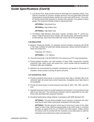 FORM 201.28-EG1 (915)
JOHNSON CONTROLS 97
2.	 Low Sound Fans: Shall provide vertical air discharge from extended orifices. Fans
shall be composed of corrosion resistant aluminum hub and glass-fiber-reinforced
polypropylene composite blades molded into a low-noise airfoil section. Fan impel-
ler shall be dynamically balanced for vibration-free operation. Fan guards of heavy
gauge, PVC (polyvinyl chloride) coated or galvanized steel.
[OPTIONAL]: Ultra-Quiet Fans
[OPTIONAL]: High Airflow Fans
[OPTIONAL]: High Static Fans
3.	 Fan Motors: High efficiency, direct drive, 3-phase, insulation class “F”, current pro-
tected, Totally Enclosed Air-Over (TEAO), with double sealed, permanently-lubricat-
ed ball bearings. Open Drip Proof (ODP) fan motors will not be acceptable.
2.06 INSULATION
A.	Material: Closed-cell, flexible, UV protected, thermal insulation complying with ASTM
C 534 Type 2 (Sheet) for preformed flexible elastomeric cellular thermal insulation in
sheet and tubular form.
Thickness: 3/4” (19mm.)
[OPTIONAL]: 1-1/2” (38mm.)
B.	Thermal conductivity: 0.26 (BTU/HR-Ft2-°F/in) maximum at 75°F mean temperature.
C.	Factory-applied insulation over cold surfaces of liquid chiller components including
evaporator shell, water boxes, and suction line. Liquid nozzles shall be insulated by
Contractor after pipe installation.
D.	Adhesive: As recommended by insulation manufacturer and applied to 100 percent of
insulation contact surface including all seams and joints.
2.07 ACOUSTICAL DATA
A.	Provide acoustical sound power or sound pressure level data in decibels (dB) at the
scheduled eight (8) octave band center frequencies. A-weighted sound data alone is
not acceptable.
B.	Provide all sound power or sound pressure level data at 100%, 75%, 50%, and 25%
load.
C.	Supplied equipment shall not exceed scheduled sound power or sound pressure level
data at any load point. The mechanical Contractor shall be responsible for any addi-
tional costs associated with equipment deviation.
D.	Acoustical performance ratings shall be in accordance with AHRI Standard 370
[OPTIONAL]: Provide factory-installed sound reduction enclosures and ultra-
quiet fans to meet chiller sound levels scheduled at all load points.
[OPTIONAL]: Provide optional control input to limit sound output of the chiller
based on time of day. Shall be programmable at the chiller panel or controlled
remotely via signal (4-20 mA or 0-10VDC) from BAS system. Chillers without
this feature shall be provided with the necessary sound attenuation to meet the
scheduled sound performance data at all load points.
Guide Specifications (Cont'd)
 