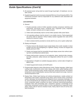 FORM 201.28-EG1 (915)
JOHNSON CONTROLS 99
G.	All exposed power wiring shall be routed through liquid-tight, UV-stabilized, non-me-
tallic conduit.
H.	Supplied equipment shall not exceed scheduled Minimum Circuit Ampacity (MCA.) The
mechanical Contractor shall be responsible for any additional costs associated with
equipment deviation.
2.09 CONTROLS
A.	General:
1.	 Provide automatic control of chiller operation including compressor start/stop and
load/unload, anti-recycle timers, condenser fans, evaporator pump, evaporator
heater, unit alarm contacts and run signal contacts.
2.	 Chiller shall automatically reset to normal chiller operation after power failure.
3.	 Unit operating software shall be stored in non-volatile memory. Field programmed
set points shall be retained in lithium battery backed regulated time clock (RTC)
memory for minimum 5 years.
4.	 Alarm contacts shall be provided to remote alert for any unit or system safety fault.
B.	Display and Keypad:
1.	 Provide minimum 80 character liquid crystal display that is both viewable in direct
sunlight and has LED backlighting for nighttime viewing. Provide one keypad and
display panel per chiller.
2.	 Display and keypad shall be accessible through display access door without open-
ing main control/electrical cabinet doors.
3.	 Display shall provide a minimum of unit setpoints, status, electrical data, tempera-
ture data, pressures, safety lockouts and diagnostics without the use of a coded
display.
4.	 Descriptions in English (or available language options), numeric data in English (or
Metric) units.
5.	 Sealed keypad shall include unit On/Off switch.
C.	Programmable Setpoints (within Manufacturer limits): Display language, chilled liquid
cooling mode, local/remote control mode, display units mode, system lead/lag control
mode, remote temperature reset, remote current limit, remote sound limit, low ambient
temperature cutout enable/disable, leaving chilled liquid setpoint and range, maximum
remote temperature reset.
D.	Display Data: Chilled liquid leaving and entering temperatures; outside ambient air
temperature; lead system; evaporator pump status; active remote control; compressor
suction, discharge, and oil pressures per refrigerant circuit; compressor discharge, mo-
tor, and oil temperatures per refrigerant circuit; saturation temperatures per refrigerant
circuit; compressor speed; condenser fan status; condenser subcooling temperature;
condenser drain valve percentage open; compressor capacity in percentage of Full
Load Amps; compressor number of starts; run time; operating hours; evaporator heater
status; history data for last ten shutdown faults; history data for last 20 normal (non-
fault) shutdowns.
Guide Specifications (Cont'd)
 