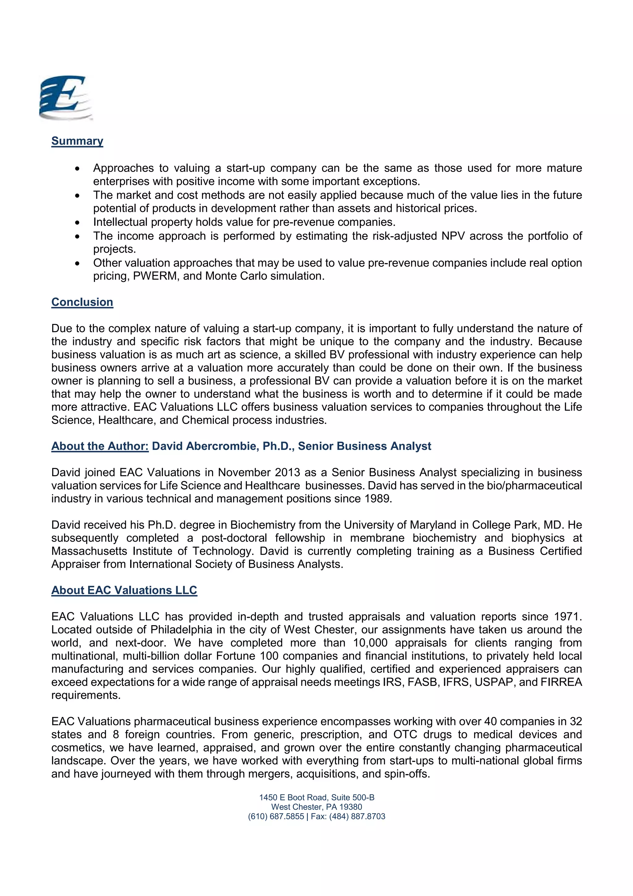 1450 E Boot Road, Suite 500-B
West Chester, PA 19380
(610) 687.5855 | Fax: (484) 887.8703
Summary
 Approaches to valuing a start-up company can be the same as those used for more mature
enterprises with positive income with some important exceptions.
 The market and cost methods are not easily applied because much of the value lies in the future
potential of products in development rather than assets and historical prices.
 Intellectual property holds value for pre-revenue companies.
 The income approach is performed by estimating the risk-adjusted NPV across the portfolio of
projects.
 Other valuation approaches that may be used to value pre-revenue companies include real option
pricing, PWERM, and Monte Carlo simulation.
Conclusion
Due to the complex nature of valuing a start-up company, it is important to fully understand the nature of
the industry and specific risk factors that might be unique to the company and the industry. Because
business valuation is as much art as science, a skilled BV professional with industry experience can help
business owners arrive at a valuation more accurately than could be done on their own. If the business
owner is planning to sell a business, a professional BV can provide a valuation before it is on the market
that may help the owner to understand what the business is worth and to determine if it could be made
more attractive. EAC Valuations LLC offers business valuation services to companies throughout the Life
Science, Healthcare, and Chemical process industries.
About the Author: David Abercrombie, Ph.D., Senior Business Analyst
David joined EAC Valuations in November 2013 as a Senior Business Analyst specializing in business
valuation services for Life Science and Healthcare businesses. David has served in the bio/pharmaceutical
industry in various technical and management positions since 1989.
David received his Ph.D. degree in Biochemistry from the University of Maryland in College Park, MD. He
subsequently completed a post-doctoral fellowship in membrane biochemistry and biophysics at
Massachusetts Institute of Technology. David is currently completing training as a Business Certified
Appraiser from International Society of Business Analysts.
About EAC Valuations LLC
EAC Valuations LLC has provided in-depth and trusted appraisals and valuation reports since 1971.
Located outside of Philadelphia in the city of West Chester, our assignments have taken us around the
world, and next-door. We have completed more than 10,000 appraisals for clients ranging from
multinational, multi-billion dollar Fortune 100 companies and financial institutions, to privately held local
manufacturing and services companies. Our highly qualified, certified and experienced appraisers can
exceed expectations for a wide range of appraisal needs meetings IRS, FASB, IFRS, USPAP, and FIRREA
requirements.
EAC Valuations pharmaceutical business experience encompasses working with over 40 companies in 32
states and 8 foreign countries. From generic, prescription, and OTC drugs to medical devices and
cosmetics, we have learned, appraised, and grown over the entire constantly changing pharmaceutical
landscape. Over the years, we have worked with everything from start-ups to multi-national global firms
and have journeyed with them through mergers, acquisitions, and spin-offs.
 