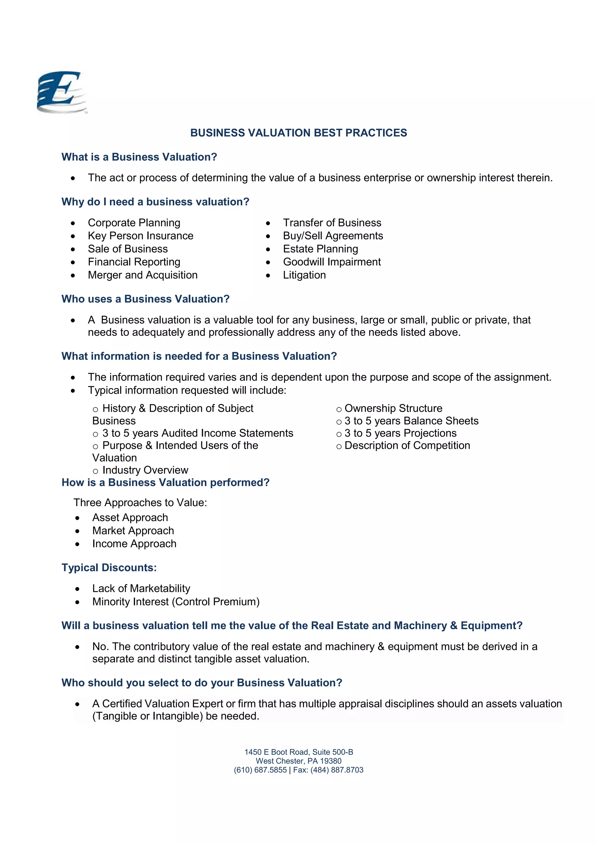 1450 E Boot Road, Suite 500-B
West Chester, PA 19380
(610) 687.5855 | Fax: (484) 887.8703
BUSINESS VALUATION BEST PRACTICES
What is a Business Valuation?
 The act or process of determining the value of a business enterprise or ownership interest therein.
Why do I need a business valuation?
 Corporate Planning
 Key Person Insurance
 Sale of Business
 Financial Reporting
 Merger and Acquisition
 Transfer of Business
 Buy/Sell Agreements
 Estate Planning
 Goodwill Impairment
 Litigation
Who uses a Business Valuation?
 A Business valuation is a valuable tool for any business, large or small, public or private, that
needs to adequately and professionally address any of the needs listed above.
What information is needed for a Business Valuation?
 The information required varies and is dependent upon the purpose and scope of the assignment.
 Typical information requested will include:
o History & Description of Subject
Business
o 3 to 5 years Audited Income Statements
o Purpose & Intended Users of the
Valuation
o Industry Overview
o Ownership Structure
o 3 to 5 years Balance Sheets
o 3 to 5 years Projections
o Description of Competition
How is a Business Valuation performed?
Three Approaches to Value:
 Asset Approach
 Market Approach
 Income Approach
Typical Discounts:
 Lack of Marketability
 Minority Interest (Control Premium)
Will a business valuation tell me the value of the Real Estate and Machinery & Equipment?
 No. The contributory value of the real estate and machinery & equipment must be derived in a
separate and distinct tangible asset valuation.
Who should you select to do your Business Valuation?
 A Certified Valuation Expert or firm that has multiple appraisal disciplines should an assets valuation
(Tangible or Intangible) be needed.
 