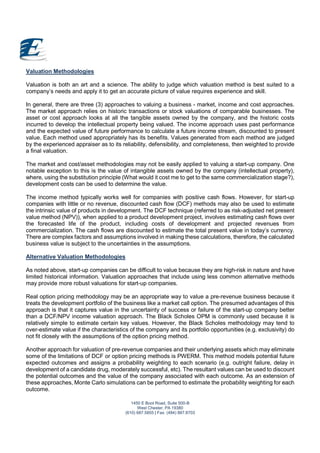 1450 E Boot Road, Suite 500-B
West Chester, PA 19380
(610) 687.5855 | Fax: (484) 887.8703
Valuation Methodologies
Valuation is both an art and a science. The ability to judge which valuation method is best suited to a
company’s needs and apply it to get an accurate picture of value requires experience and skill.
In general, there are three (3) approaches to valuing a business - market, income and cost approaches.
The market approach relies on historic transactions or stock valuations of comparable businesses. The
asset or cost approach looks at all the tangible assets owned by the company, and the historic costs
incurred to develop the intellectual property being valued. The income approach uses past performance
and the expected value of future performance to calculate a future income stream, discounted to present
value. Each method used appropriately has its benefits. Values generated from each method are judged
by the experienced appraiser as to its reliability, defensibility, and completeness, then weighted to provide
a final valuation.
The market and cost/asset methodologies may not be easily applied to valuing a start-up company. One
notable exception to this is the value of intangible assets owned by the company (intellectual property),
where, using the substitution principle (What would it cost me to get to the same commercialization stage?),
development costs can be used to determine the value.
The income method typically works well for companies with positive cash flows. However, for start-up
companies with little or no revenue, discounted cash flow (DCF) methods may also be used to estimate
the intrinsic value of products in development. The DCF technique (referred to as risk-adjusted net present
value method (NPV)), when applied to a product development project, involves estimating cash flows over
the forecasted life of the product, including costs of development and projected revenues from
commercialization. The cash flows are discounted to estimate the total present value in today’s currency.
There are complex factors and assumptions involved in making these calculations, therefore, the calculated
business value is subject to the uncertainties in the assumptions.
Alternative Valuation Methodologies
As noted above, start-up companies can be difficult to value because they are high-risk in nature and have
limited historical information. Valuation approaches that include using less common alternative methods
may provide more robust valuations for start-up companies.
Real option pricing methodology may be an appropriate way to value a pre-revenue business because it
treats the development portfolio of the business like a market call option. The presumed advantages of this
approach is that it captures value in the uncertainty of success or failure of the start-up company better
than a DCF/NPV income valuation approach. The Black Scholes OPM is commonly used because it is
relatively simple to estimate certain key values. However, the Black Scholes methodology may tend to
over-estimate value if the characteristics of the company and its portfolio opportunities (e.g. exclusivity) do
not fit closely with the assumptions of the option pricing method.
Another approach for valuation of pre-revenue companies and their underlying assets which may eliminate
some of the limitations of DCF or option pricing methods is PWERM. This method models potential future
expected outcomes and assigns a probability weighting to each scenario (e.g. outright failure, delay in
development of a candidate drug, moderately successful, etc). The resultant values can be used to discount
the potential outcomes and the value of the company associated with each outcome. As an extension of
these approaches, Monte Carlo simulations can be performed to estimate the probability weighting for each
outcome.
 