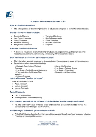 1450 E Boot Road, Suite 500-B
West Chester, PA 19380
(610) 687.5855 | Fax: (484) 887.8703
BUSINESS VALUATION BEST PRACTICES
What is a Business Valuation?
 The act or process of determining the value of a business enterprise or ownership interest therein.
Why do I need a business valuation?
 Corporate Planning
 Key Person Insurance
 Sale of Business
 Financial Reporting
 Merger and Acquisition
 Transfer of Business
 Buy/Sell Agreements
 Estate Planning
 Goodwill Impairment
 Litigation
Who uses a Business Valuation?
 A Business valuation is a valuable tool for any business, large or small, public or private, that
needs to adequately and professionally address any of the needs listed above.
What information is needed for a Business Valuation?
 The information required varies and is dependent upon the purpose and scope of the assignment.
 Typical information requested will include:
o History & Description of Subject
Business
o 3 to 5 years Audited Income Statements
o Purpose & Intended Users of the
Valuation
o Industry Overview
o Ownership Structure
o 3 to 5 years Balance Sheets
o 3 to 5 years Projections
o Description of Competition
How is a Business Valuation performed?
Three Approaches to Value:
 Asset Approach
 Market Approach
 Income Approach
Typical Discounts:
 Lack of Marketability
 Minority Interest (Control Premium)
Will a business valuation tell me the value of the Real Estate and Machinery & Equipment?
 No. The contributory value of the real estate and machinery & equipment must be derived in a
separate and distinct tangible asset valuation.
Who should you select to do your Business Valuation?
 A Certified Valuation Expert or firm that has multiple appraisal disciplines should an assets valuation
(Tangible or Intangible) be needed.
 