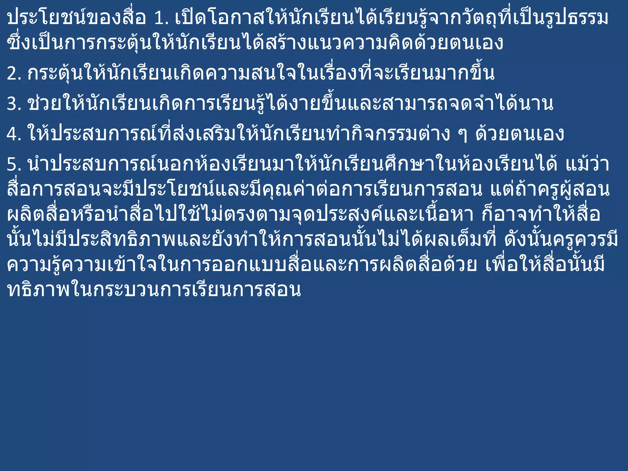 ประโยชน์ของสื่อ  1.  เปิดโอกาสให้นักเรียนได้เรียนรู้จากวัตถุที่เป็นรูปธรรม ซึ่งเป็นการกระตุ้นให้นักเรียนได้สร้างแนวความคิดด้วยตนเอง  2.  กระตุ้นให้นักเรียนเกิดความสนใจในเรื่องที่จะเรียนมากขึ้น  3.  ช่วยให้นักเรียนเกิดการเรียนรู้ได้งายขึ้นและสามารถจดจำได้นาน  4.  ให้ประสบการณ์ที่ส่งเสริมให้นักเรียนทำกิจกรรมต่าง ๆ ด้วยตนเอง  5.  นำประสบการณ์นอกห้องเรียนมาให้นักเรียนศึกษาในห้องเรียนได้ แม้ว่าสื่อการสอนจะมีประโยชน์และมีคุณค่าต่อการเรียนการสอน แต่ถ้าครูผู้สอนผลิตสื่อหรือนำสื่อไปใช้ไม่ตรงตามจุดประสงค์และเนื้อหา ก็อาจทำให้สื่อนั้นไม่มีประสิทธิภาพและยังทำให้การสอนนั้นไม่ได้ผลเต็มที่ ดังนั้นครูควรมีความรู้ความเข้าใจในการออกแบบสื่อและการผลิตสื่อด้วย เพื่อให้สื่อนั้นมีทธิภาพในกระบวนการเรียนการสอน 
