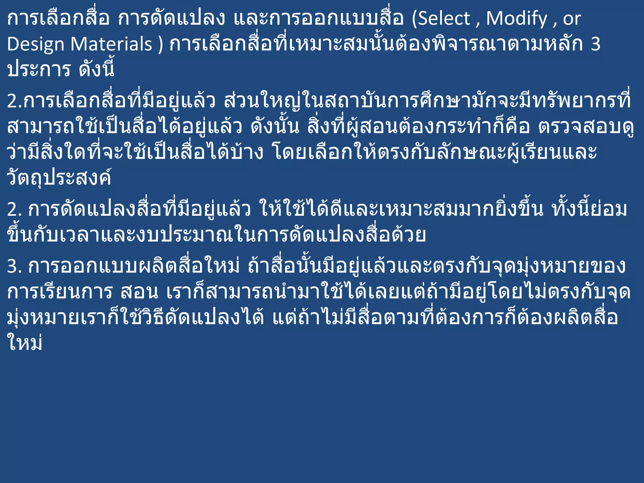การเลือกสื่อ การดัดแปลง และการออกแบบสื่อ  ( Select , Modify , or Design Materials )   การเลือกสื่อที่เหมาะสมนั้นต้องพิจารณาตามหลัก  3  ประการ ดังนี้  การเลือกสื่อที่มีอยู่แล้ว ส่วนใหญ่ในสถาบันการศึกษามักจะมีทรัพยากรที่สามารถใช้เป็นสื่อได้อยู่แล้ว ดังนั้น สิ่งที่ผู้สอนต้องกระทำก็คือ ตรวจสอบดูว่ามีสิ่งใดที่จะใช้เป็นสื่อได้บ้าง โดยเลือกให้ตรงกับลักษณะผู้เรียนและวัตถุประสงค์  2.  การดัดแปลงสื่อที่มีอยู่แล้ว ให้ใช้ได้ดีและเหมาะสมมากยิ่งขึ้น ทั้งนี้ย่อมขึ้นกับเวลาและงบประมาณในการดัดแปลงสื่อด้วย  3.  การออกแบบผลิตสื่อใหม่ ถ้าสื่อนั้นมีอยู่แล้วและตรงกับจุดมุ่งหมายของการเรียนการ สอน เราก็สามารถนำมาใช้ได้เลยแต่ถ้ามีอยู่โดยไม่ตรงกับจุดมุ่งหมายเราก็ใช้วิธีดัดแปลงได้ แต่ถ้าไม่มีสื่อตามที่ต้องการก็ต้องผลิตสื่อใหม่ 