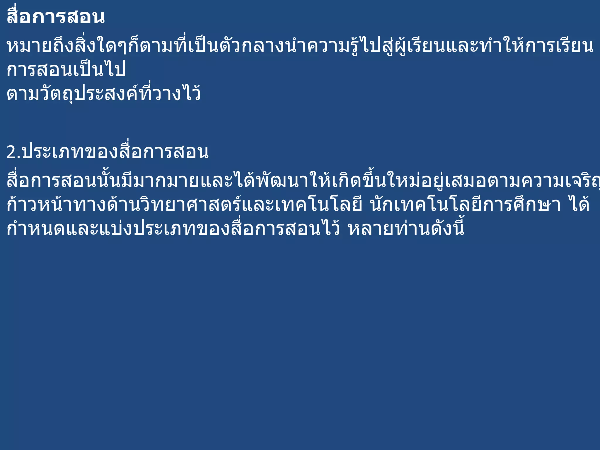 สื่อการสอน หมายถึงสิ่งใดๆก็ตามที่เป็นตัวกลางนำความรู้ไปสู่ผู้เรียนและทำให้การเรียนการสอนเป็นไป ตามวัตถุประสงค์ที่วางไว้ 2. ประเภทของสื่อการสอน  สื่อการสอนนั้นมีมากมายและได้พัฒนาให้เกิดขึ้นใหม่อยู่เสมอตามความเจริญก้าวหน้าทางด้านวิทยาศาสตร์และเทคโนโลยี นักเทคโนโลยีการศึกษา ได้กำหนดและแบ่งประเภทของสื่อการสอนไว้ หลายท่านดังนี้ 