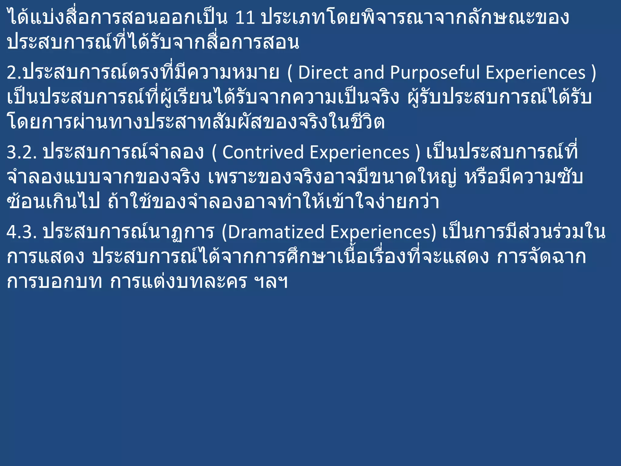 ได้แบ่งสื่อการสอนออกเป็น  11  ประเภทโดยพิจารณาจากลักษณะของประสบการณ์ที่ได้รับจากสื่อการสอน ประสบการณ์ตรงที่มีความหมาย   ( Direct and Purposeful Experiences )   เป็นประสบการณ์ที่ผู้เรียนได้รับจากความเป็นจริง ผู้รับประสบการณ์ได้รับโดยการผ่านทางประสาทสัมผัสของจริงในชีวิต 2.  ประสบการณ์จำลอง  (  Contrived Experiences )  เป็นประสบการณ์ที่จำลองแบบจากของจริง เพราะของจริงอาจมีขนาดใหญ่ หรือมีความซับซ้อนเกินไป ถ้าใช้ของจำลองอาจทำให้เข้าใจง่ายกว่า 3.  ประสบการณ์นาฏการ  ( Dramatized Experiences)  เป็นการมีส่วนร่วมในการแสดง ประสบการณ์ได้จากการศึกษาเนื้อเรื่องที่จะแสดง การจัดฉาก การบอกบท การแต่งบทละคร ฯลฯ 