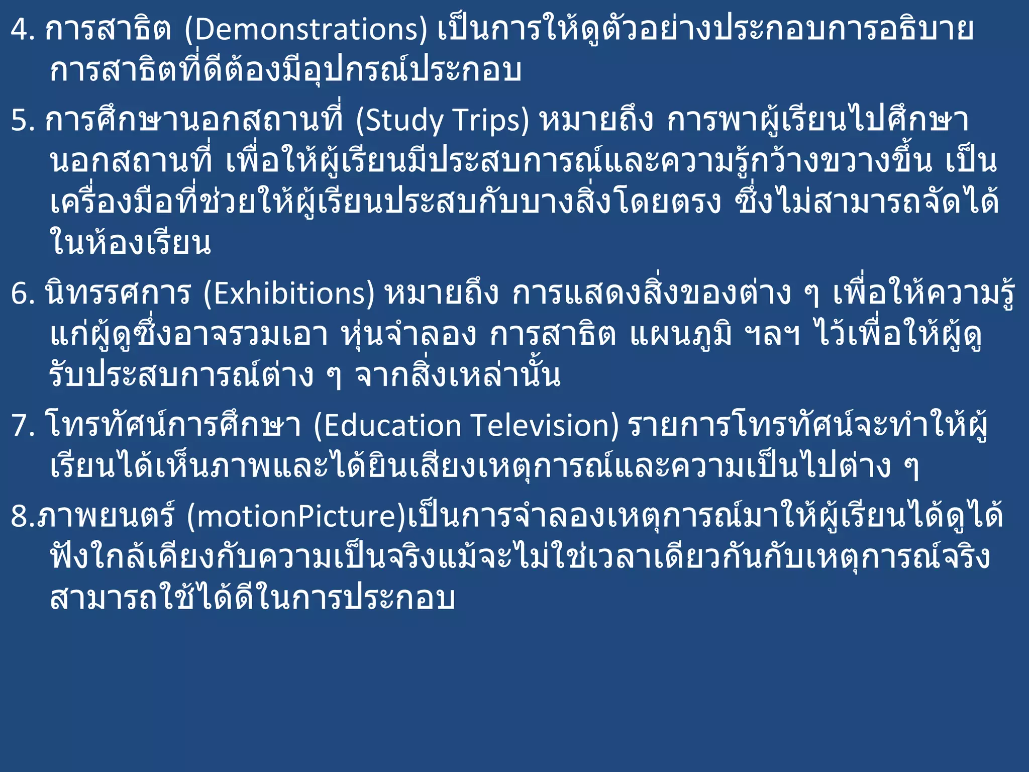 4.  การสาธิต  ( Demonstrations)  เป็นการให้ดูตัวอย่างประกอบการอธิบายการสาธิตที่ดีต้องมีอุปกรณ์ประกอบ 5.  การศึกษานอกสถานที่  ( Study Trips)  หมายถึง การพาผู้เรียนไปศึกษานอกสถานที่ เพื่อให้ผู้เรียนมีประสบการณ์และความรู้กว้างขวางขึ้น เป็นเครื่องมือที่ช่วยให้ผู้เรียนประสบกับบางสิ่งโดยตรง ซึ่งไม่สามารถจัดได้ในห้องเรียน 6.  นิทรรศการ  ( Exhibitions)  หมายถึง การแสดงสิ่งของต่าง ๆ เพื่อให้ความรู้แก่ผู้ดูซึ่งอาจรวมเอา หุ่นจำลอง การสาธิต แผนภูมิ ฯลฯ ไว้เพื่อให้ผู้ดูรับประสบการณ์ต่าง ๆ จากสิ่งเหล่านั้น 7.  โทรทัศน์การศึกษา  ( Education Television)  รายการโทรทัศน์จะทำให้ผู้เรียนได้เห็นภาพและได้ยินเสียงเหตุการณ์และความเป็นไปต่าง ๆ  8. ภาพยนตร์  ( motionPicture) เป็นการจำลองเหตุการณ์มาให้ผู้เรียนได้ดูได้ฟังใกล้เคียงกับความเป็นจริงแม้จะไม่ใช่เวลาเดียวกันกับเหตุการณ์จริงสามารถใช้ได้ดีในการประกอบ 