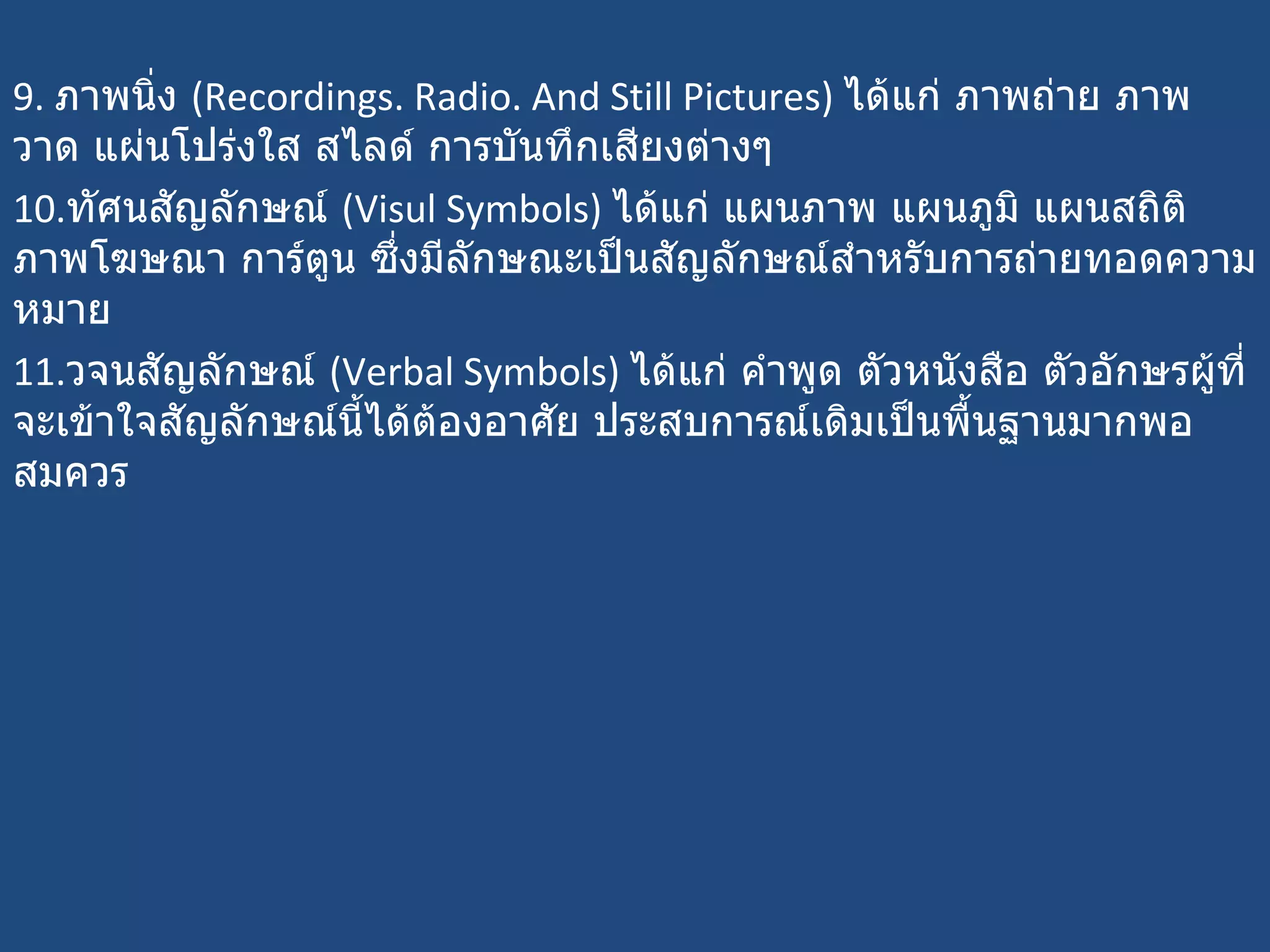9.  ภาพนิ่ง  ( Recordings. Radio. And Still Pictures)  ได้แก่ ภาพถ่าย ภาพวาด แผ่นโปร่งใส สไลด์ การบันทึกเสียงต่างๆ  10. ทัศนสัญลักษณ์  ( Visul Symbols)  ได้แก่ แผนภาพ แผนภูมิ แผนสถิติ ภาพโฆษณา การ์ตูน ซึ่งมีลักษณะเป็นสัญลักษณ์สำหรับการถ่ายทอดความหมาย  11. วจนสัญลักษณ์  ( Verbal Symbols)  ได้แก่ คำพูด ตัวหนังสือ ตัวอักษรผู้ที่จะเข้าใจสัญลักษณ์นี้ได้ต้องอาศัย ประสบการณ์เดิมเป็นพื้นฐานมากพอสมควร 