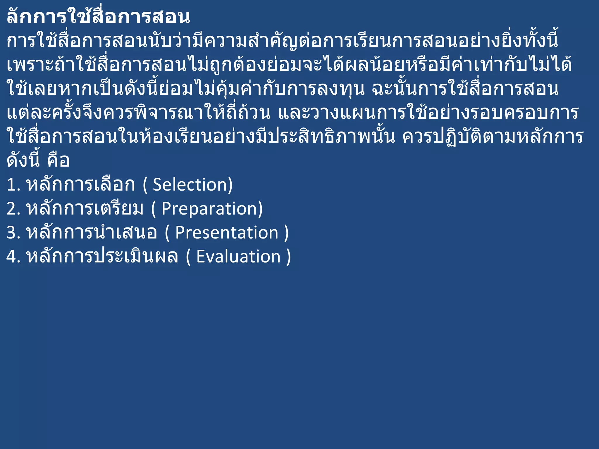 ลักการใช้สื่อการสอน  การใช้สื่อการสอนนับว่ามีความสำคัญต่อการเรียนการสอนอย่างยิ่งทั้งนี้เพราะถ้าใช้สื่อการสอนไม่ถูกต้องย่อมจะได้ผลน้อยหรือมีค่าเท่ากับไม่ได้ใช้เลยหากเป็นดังนี้ย่อมไม่คุ้มค่ากับการลงทุน ฉะนั้นการใช้สื่อการสอนแต่ละครั้งจึงควรพิจารณาให้ถี่ถ้วน และวางแผนการใช้อย่างรอบครอบการใช้สื่อการสอนในห้องเรียนอย่างมีประสิทธิภาพนั้น ควรปฏิบัติตามหลักการดังนี้ คือ 1.  หลักการเลือก  (  Selection) 2.  หลักการเตรียม  (  Preparation) 3.  หลักการนำเสนอ  (  Presentation ) 4.  หลักการประเมินผล  (  Evaluation ) 