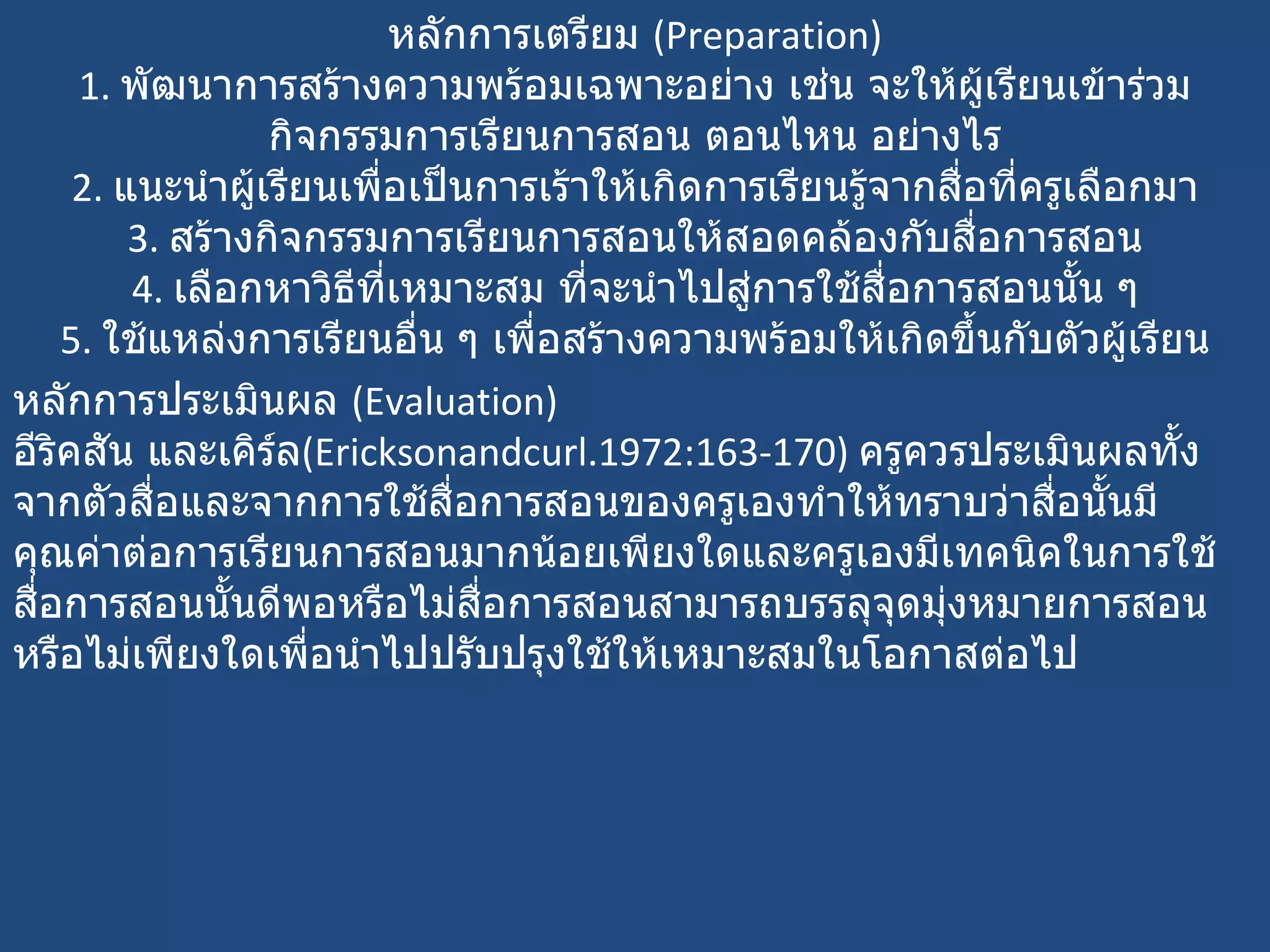 หลักการเตรียม  ( Preparation) 1.  พัฒนาการสร้างความพร้อมเฉพาะอย่าง เช่น จะให้ผู้เรียนเข้าร่วมกิจกรรมการเรียนการสอน ตอนไหน อย่างไร 2.  แนะนำผู้เรียนเพื่อเป็นการเร้าให้เกิดการเรียนรู้จากสื่อที่ครูเลือกมา 3.  สร้างกิจกรรมการเรียนการสอนให้สอดคล้องกับสื่อการสอน 4.  เลือกหาวิธีที่เหมาะสม ที่จะนำไปสู่การใช้สื่อการสอนนั้น ๆ 5.  ใช้แหล่งการเรียนอื่น ๆ เพื่อสร้างความพร้อมให้เกิดขึ้นกับตัวผู้เรียน หลักการประเมินผล  ( Evaluation) อีริคสัน และเคิร์ล ( Ericksonandcurl.1972:163-170)  ครูควรประเมินผลทั้งจากตัวสื่อและจากการใช้สื่อการสอนของครูเองทำให้ทราบว่าสื่อนั้นมีคุณค่าต่อการเรียนการสอนมากน้อยเพียงใดและครูเองมีเทคนิคในการใช้สื่อการสอนนั้นดีพอหรือไม่สื่อการสอนสามารถบรรลุจุดมุ่งหมายการสอนหรือไม่เพียงใดเพื่อนำไปปรับปรุงใช้ให้เหมาะสมในโอกาสต่อไป 